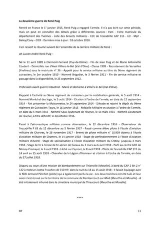 RP 11
La deuxième guerre de René Puig
Rentré en France le 1° janvier 1915, René Puig a regagné l’armée. Il n’a pas écrit sur cette période,
mais on peut en connaître des détails grâce à différentes sources : Pam - Fiche matricule du
département des Yvelines - Liste des brevets militaires - CCC de l'escadrille CAP 115 - LO - MpF -
Bailey/Cony - CICR - Dernière mise à jour : 18 octobre 2018.
Il en ressort le résumé suivant de l’ensemble de la carrière militaire de René :
Ltt Lucien André René Puig –
Né le 11 avril 1889 à Clermont-Ferrand (Puy-de-Dôme) - Fils de Jean Puig et de Marie Antoinette
Coudert - Domiciliés rue d'Aval Villiers-le-Bel (Val d'Oise) - Classe 1909 - Recrutement de Versailles
(Yvelines) sous le matricule n° 36 - Appelé pour le service militaire au titre du 9ème régiment de
cuirassiers, le 1er octobre 1910 - Nommé Brigadier, le 3 février 1911 - Fin de service militaire et
passage dans la disponibilité, le 25 septembre 1912.
Profession avant-guerre Industriel - Marié et domicilié à Villiers-le-Bel (Val-d'Oise).
Rappelé à l'activité au 9ème régiment de cuirassiers par la mobilisation générale, le 5 août 1914 -
Nommé Maréchal des logis, le 5 août 1914 - Citation à l'ordre de l'armée, en date du 12 septembre
1914 - Fait prisonnier la Maisonnette, le 24 septembre 1914 - S'évade et rejoint le dépôt du 9ème
régiment de Cuirassiers Tours, le 16 janvier 1915 - Médaille Militaire et citation à l'ordre de l'armée,
en date du 5 mars 1915 - Nommé Sous-lieutenant de réserve, le 13 mars 1915 - Nommé Lieutenant
de réserve, à titre définitif, le 24 octobre 1916.
Passé à l'aéronautique militaire comme observateur, le 12 décembre 1916 - Observateur de
l'escadrille F 63 du 12 décembre au 5 février 1917 - Passé comme élève pilote à l'école d'aviation
militaire de Chartres, le 26 novembre 1917 - Brevet de pilote militaire n° 10.939 obtenu à l'école
d'aviation militaire de Chartres, le 14 janvier 1918 - Stage de perfectionnement à l'école d'aviation
militaire d'Avord - Stage de spécialisation à l'école d'aviation militaire du Crotoy, jusqu'au 3 mars
1918 - Stage de tir à l'école de tir aérien de Cazaux du 3 mars au 6 avril 1918 - Parti au centre GDE de
Moissy-Cramayel, le 6 avril 1918 - Lâché sur Caproni, le 8 avril 1918 - Pilote de l'escadrille CAP 115 du
14 avril au 15 août 1918 - Chevalier de la Légion d'Honneur et citation à l'ordre de l'armée, en date
du 27 juillet 1918.
Disparu au cours d'une mission de bombardement sur Thionville (Moselle), à bord du CAP 2 Bn 2 n°
122 à moteurs Isotta-Fraschini de 150 HP, dans la nuit du 14 au 15 août 1918 - Il faisait équipage avec
le MdL Armand Pélichet (pilote) qui a également perdu la vie - Les deux hommes ont été tués et leur
avion s'est écrasé sur le territoire de la commune de Rembercourt-sur-Mad (Meurthe-et-Moselle) - A
été initialement inhumé dans le cimetière municipal de Thiaucourt (Meurthe-et-Moselle).
****
 