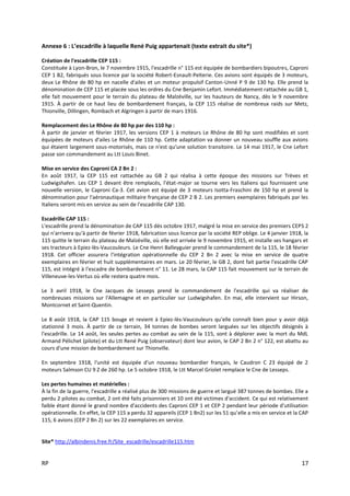 RP 17
Annexe 6 : L’escadrille à laquelle René Puig appartenait (texte extrait du site*)
Création de l'escadrille CEP 115 :
Constituée à Lyon-Bron, le 7 novembre 1915, l'escadrille n° 115 est équipée de bombardiers bipoutres, Caproni
CEP 1 B2, fabriqués sous licence par la société Robert-Esnault-Pelterie. Ces avions sont équipés de 3 moteurs,
deux Le Rhône de 80 hp en nacelle d'ailes et un moteur propulsif Canton-Unné P 9 de 130 hp. Elle prend la
dénomination de CEP 115 et placée sous les ordres du Cne Benjamin Lefort. Immédiatement rattachée au GB 1,
elle fait mouvement pour le terrain du plateau de Malzéville, sur les hauteurs de Nancy, dès le 9 novembre
1915. À partir de ce haut lieu de bombardement français, la CEP 115 réalise de nombreux raids sur Metz,
Thionville, Dillingen, Rombach et Algringen à partir de mars 1916.
Remplacement des Le Rhône de 80 hp par des 110 hp :
À partir de janvier et février 1917, les versions CEP 1 à moteurs Le Rhône de 80 hp sont modifiées et sont
équipées de moteurs d'ailes Le Rhône de 110 hp. Cette adaptation va donner un nouveau souffle aux avions
qui étaient largement sous-motorisés, mais ce n'est qu'une solution transitoire. Le 14 mai 1917, le Cne Lefort
passe son commandement au Ltt Louis Binet.
Mise en service des Caproni CA 2 Bn 2 :
En août 1917, la CEP 115 est rattachée au GB 2 qui réalisa à cette époque des missions sur Trèves et
Ludwigshafen. Les CEP 1 devant être remplacés, l'état-major se tourne vers les Italiens qui fournissent une
nouvelle version, le Caproni Ca-3. Cet avion est équipé de 3 moteurs Isotta-Fraschini de 150 hp et prend la
dénomination pour l'aéronautique militaire française de CEP 2 B 2. Les premiers exemplaires fabriqués par les
Italiens seront mis en service au sein de l'escadrille CAP 130.
Escadrille CAP 115 :
L'escadrille prend la dénomination de CAP 115 dès octobre 1917, malgré la mise en service des premiers CEPS 2
qui n'arrivera qu'à partir de février 1918, fabrication sous licence par la société REP oblige. Le 4 janvier 1918, la
115 quitte le terrain du plateau de Malzéville, où elle est arrivée le 9 novembre 1915, et installe ses hangars et
ses tracteurs à Epiez-lès-Vaucouleurs. Le Cne Henri Balleyguier prend le commandement de la 115, le 18 février
1918. Cet officier assurera l'intégration opérationnelle du CEP 2 Bn 2 avec la mise en service de quatre
exemplaires en février et huit supplémentaires en mars. Le 20 février, le GB 2, dont fait partie l'escadrille CAP
115, est intégré à l'escadre de bombardement n° 11. Le 28 mars, la CAP 115 fait mouvement sur le terrain de
Villeneuve-les-Vertus où elle restera quatre mois.
Le 3 avril 1918, le Cne Jacques de Lesseps prend le commandement de l'escadrille qui va réaliser de
nombreuses missions sur l'Allemagne et en particulier sur Ludwigshafen. En mai, elle intervient sur Hirson,
Montcornet et Saint-Quentin.
Le 8 août 1918, la CAP 115 bouge et revient à Epiez-lès-Vaucouleurs qu'elle connaît bien pour y avoir déjà
stationné 3 mois. À partir de ce terrain, 34 tonnes de bombes seront larguées sur les objectifs désignés à
l'escadrille. Le 14 août, les seules pertes au combat au sein de la 115, sont à déplorer avec la mort du MdL
Armand Pélichet (pilote) et du Ltt René Puig (observateur) dont leur avion, le CAP 2 Bn 2 n° 122, est abattu au
cours d'une mission de bombardement sur Thionville.
En septembre 1918, l'unité est équipée d'un nouveau bombardier français, le Caudron C 23 équipé de 2
moteurs Salmson CU 9 Z de 260 hp. Le 5 octobre 1918, le Ltt Marcel Griolet remplace le Cne de Lesseps.
Les pertes humaines et matérielles :
À la fin de la guerre, l'escadrille a réalisé plus de 300 missions de guerre et largué 387 tonnes de bombes. Elle a
perdu 2 pilotes au combat, 2 ont été faits prisonniers et 10 ont été victimes d'accident. Ce qui est relativement
faible étant donné le grand nombre d'accidents des Caproni CEP 1 et CEP 2 pendant leur période d'utilisation
opérationnelle. En effet, la CEP 115 a perdu 32 appareils (CEP 1 Bn2) sur les 51 qu'elle a mis en service et la CAP
115, 6 avions (CEP 2 Bn 2) sur les 22 exemplaires en service.
Site* http://albindenis.free.fr/Site_escadrille/escadrille115.htm
 
