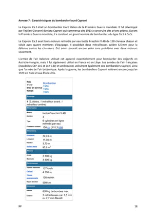 RP 18
Annexe 7 : Caractéristiques du bombardier lourd Caproni
Le Caproni Ca.3 était un bombardier lourd italien de la Première Guerre mondiale. Il fut développé
par l'italien Giovanni Battista Caproni qui commença dès 1913 à construire des avions géants. Durant
la Première Guerre mondiale, il a construit un grand nombre de bombardiers du type Ca.1 à Ca.5.
Le Caproni Ca.3 avait trois moteurs refroidis par eau Isotta Fraschini V.4B de 150 chevaux chacun et
volait avec quatre membres d'équipage. Il possédait deux mitrailleuses calibre 6,5 mm pour la
défense contre les chasseurs. Cet avion pouvait encore voler sans problème avec deux moteurs
seulement.
L'armée de l'air italienne utilisait cet appareil essentiellement pour bombarder des objectifs en
Autriche-Hongrie, mais il fut également utilisé en France et en Libye. Les armées de l'air françaises
(escadrilles CEP 115 et CEP 130) et américaines utilisèrent également des bombardiers Caproni, ainsi
que l'armée de l'air britannique. Après la guerre, les bombardiers Caproni volèrent encore jusqu'en
1929 en Italie et aux États-Unis.
Rôle
1° vol
Mise en service
Retrait
Bombardier
1916
1916
1929
Équipage
4 (2 pilotes, 1 mitrailleur avant, 1
mitrailleur arrière)
Motorisation
Moteur
Isotta-Fraschini V.4B
Nombre
3
Type 6 cylindres en ligne
refroidis par eau
Puissance unitaire
150 ch (110,3 kW)
Dimensions
Envergure
22,74 m
Longueur
11,05 m
Hauteur
3,70 m
Surface alaire
95,6 m2
Masses
À vide
2 300 kg
Maximale
3 800 kg
Performances
Vitesse maximale
137 km/h
Plafond
4 500 m
Vitesse
ascensionnelle 126 m/min
Rayon d'action
599 km
Armement
Interne
800 kg de bombes max.
Externe 2 mitrailleuses cal. 6,5 mm
ou 7,7 mm Revelli
 
