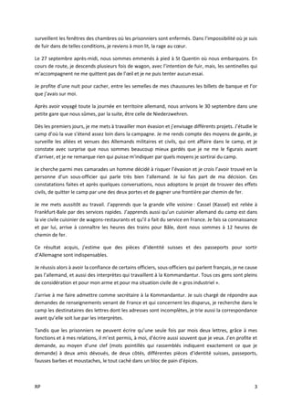 RP 3
surveillent les fenêtres des chambres où les prisonniers sont enfermés. Dans l’impossibilité où je suis
de fuir dans de telles conditions, je reviens à mon lit, la rage au cœur.
Le 27 septembre après-midi, nous sommes emmenés à pied à St Quentin où nous embarquons. En
cours de route, je descends plusieurs fois de wagon, avec l’intention de fuir, mais, les sentinelles qui
m’accompagnent ne me quittent pas de l’œil et je ne puis tenter aucun essai.
Je profite d’une nuit pour cacher, entre les semelles de mes chaussures les billets de banque et l’or
que j’avais sur moi.
Après avoir voyagé toute la journée en territoire allemand, nous arrivons le 30 septembre dans une
petite gare que nous sûmes, par la suite, être celle de Niederzwehren.
Dès les premiers jours, je me mets à travailler mon évasion et j’envisage différents projets. J’étudie le
camp d’où la vue s’étend assez loin dans la campagne. Je me rends compte des moyens de garde, je
surveille les allées et venues des Allemands militaires et civils, qui ont affaire dans le camp, et je
constate avec surprise que nous sommes beaucoup mieux gardés que je ne me le figurais avant
d’arriver, et je ne remarque rien qui puisse m’indiquer par quels moyens je sortirai du camp.
Je cherche parmi mes camarades un homme décidé à risquer l’évasion et je crois l’avoir trouvé en la
personne d’un sous-officier qui parle très bien l’allemand. Je lui fais part de ma décision. Ces
constatations faites et après quelques conversations, nous adoptons le projet de trouver des effets
civils, de quitter le camp par une des deux portes et de gagner une frontière par chemin de fer.
Je me mets aussitôt au travail. J’apprends que la grande ville voisine : Cassel (Kassel) est reliée à
Frankfurt-Bale par des services rapides. J’apprends aussi qu’un cuisinier allemand du camp est dans
la vie civile cuisinier de wagons-restaurants et qu’il a fait du service en France. Je fais sa connaissance
et par lui, arrive à connaître les heures des trains pour Bâle, dont nous sommes à 12 heures de
chemin de fer.
Ce résultat acquis, j’estime que des pièces d’identité suisses et des passeports pour sortir
d’Allemagne sont indispensables.
Je réussis alors à avoir la confiance de certains officiers, sous-officiers qui parlent français, je ne cause
pas l’allemand, et aussi des interprètes qui travaillent à la Kommandantur. Tous ces gens sont pleins
de considération et pour mon arme et pour ma situation civile de « gros industriel ».
J’arrive à me faire admettre comme secrétaire à la Kommandantur. Je suis chargé de répondre aux
demandes de renseignements venant de France et qui concernent les disparus, je recherche dans le
camp les destinataires des lettres dont les adresses sont incomplètes, je trie aussi la correspondance
avant qu’elle soit lue par les interprètes.
Tandis que les prisonniers ne peuvent écrire qu’une seule fois par mois deux lettres, grâce à mes
fonctions et à mes relations, il m’est permis, à moi, d’écrire aussi souvent que je veux. J’en profite et
demande, au moyen d’une clef (mots pointillés qui rassemblés indiquent exactement ce que je
demande) à deux amis dévoués, de deux côtés, différentes pièces d’identité suisses, passeports,
fausses barbes et moustaches, le tout caché dans un bloc de pain d’épices.
 