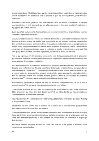 RP 4
Une correspondance s’établit ainsi sans que les interprètes qui lisent mes lettres ne s’aperçoivent de
rien et les réponses me disent que tout se prépare et qu’il n’y a qu’à patienter, peut-être assez
longtemps.
Au bureau où je travaille, je sais où sont enfermées les cartes qui servent à l’entrée et à la sortie de
tous les militaires et civils allemands qui ont affaire au camp, et il me sera possible d’en dérober et
d’y apposer des cachets officiels.
Quant aux effets civils, nous les ferons acheter par des prisonniers civils au propriétaire du bazar du
camp et là l’argent fera son œuvre.
Mais, au fur et à mesure que j’obtiens des éléments de réussite, je sens la détermination de mon ami
diminuer et je dois un jour me décider à ne plus compter sur lui, estimant que je ne puis entraîner
dans une telle aventure un ami indécis. Dans l’intervalle, je m’étais fait ouvrir un compte dans une
banque suisse, qui par l’intermédiaire de la « Deutsche Bank » m’envoie 150 marks. Le trésorier du
camp étant un de ceux dont j’avais gagné la confiance, je touche cette somme en une seule fois,
alors que je devais toucher, suivant les règlements, seulement 10 marks par semaine.
Tout ce qui a précédé m’a fait perdre du temps et me voilà de nouveau seul, entouré de prisonniers
qui parlent de folie et de suicide quand le mot évasion est prononcé. La destinée heureusement vient
à mon aide peu de temps après cet échec.
Vers les premiers jours de novembre, les parents du lieutenant Manceron écrivent au commandant
du camp pour rechercher leur fils, et je suis chargé de l’enquête et de la réponse à envoyer. Par un
sous-officier et un cavalier du 4ème
cuirassiers qui se cachent sous de fausses identités civiles et à qui
je remets toutes les lettres qui leur arrivent, avant qu’elles soient vues par les interprètes, lettres
dont les adresses portent leur identité militaire, j’arrive à faire la connaissance du lieutenant
Manceron du 4ème
cuirassiers, caché lui aussi sous une fausse identité civile.
Naturellement, j’arrête toute enquête, ne rend pas les lettres compromettantes, et par la suite je
soustrais avant qu’elle soit vue la correspondance qui arrive à cet officier.
Le lieutenant Manceron et moi, nous nous confions nos souffrances morales, notre humiliation
d’être prisonniers au milieu d’un état d’esprit qui n’est pas nôtre, tandis que nos camarades de
France ont encore le bonheur de combattre.
Nous nous disons notre volonté de nous évader et nous décidons de sortir coûte que coûte du camp
et de rejoindre la France.
Décidés tous les deux comme nous le sommes par la ruse ou par la force de tenter quelque chose,
nous n’avons plus qu’à nous arrêter aux moyens.
Le lieutenant Manceron, parlant insuffisamment l’allemand nous abandonnons le projet de quitter
Cassel par le train, projet qui nécessiterait une parfaite connaissance de la langue pour sortir du
camp, pour demander des billets, et pour soutenir des conversations aux contrôleurs et au passage
de la frontière.
Nous nous arrêtons au projet de sortir du camp sans être vus et de gagner la Hollande, en ne
comptant que sur nos jambes.
 