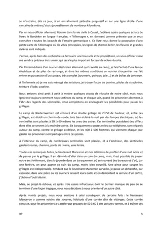 RP 5
Je m’astreins, dès ce jour, à un entraînement pédestre progressif et sur une ligne droite d’une
centaine de mètres j’abats journellement de nombreux kilomètres.
Par un sous-officier allemand, libraire dans la vie civile à Cassel, j’obtiens après quelques achats de
livres le Baedeker en langue française, « l’Allemagne », en donnant comme prétexte que je veux
connaître « toutes les beautés de l’empire germanique ». Ce livre nous donne la possession d’une
petite carte de l’Allemagne où les villes principales, les lignes de chemin de fer, les fleuves et grandes
rivières sont indiqués.
J’arrive, après bien des recherches à découvrir une boussole et le propriétaire, un sous-officier russe
me vend ce précieux instrument qui sera le plus important facteur de notre réussite.
Par l’intermédiaire d’un ouvrier électricien allemand qui travaille au camp, je fais l’achat d’une lampe
électrique et de piles de rechange, et dans les mêmes conditions un ouvrier charpentier me fait
entrer en possession d’un couteau très complet (tournevis, poinçon, scie …) et de boîtes de conserve.
À l’infirmerie où je me suis ménagé des relations, je trouve flacon de quinine, pilules de strychnine,
teinture d’iode, vaseline.
Nous arrivons ainsi petit à petit à mettre quelques atouts de réussite de notre côté, mais nous
ignorons toujours comment nous sortirons du camp, et chaque soir, quand les prisonniers dorment, à
l’abri des regards des sentinelles, nous complotons en envisageant les possibilités pour passer les
grillages.
Le camp de Niederzwehren est entouré d’un double grillage de 2m50 de hauteur, et, entre ces
grillages, est établi un chemin de ronde, très bien éclairé la nuit par des lampes électriques, où les
sentinelles sont placées à 50, à 60 mètres les unes des autres. Ces sentinelles possèdent des sifflets
dont elles se servent à la moindre alerte. Six baraquements-postes reliés par téléphone, sont répartis
autour du camp, contre le grillage extérieur, et les 400 à 500 hommes qui viennent chaque jour
garder les prisonniers sont partagés entre ces postes.
À l’intérieur du camp, de nombreuses sentinelles sont placées, et à l’extérieur, des sentinelles
gardent routes, chemins, ponts de rivière, voie ferrée.
Toutes ces remarques faites, le lieutenant Manceron et moi décidons de profiter d’une nuit noire et
de passer par le grillage. Il est défendu d’aller dans un coin du camp, mais, il est possible de passer
outre en s’enfermant, dans la journée dans un baraquement où se trouvent des bureaux et d’où, par
une fenêtre, on peut gagner ce coin du camp, moins bien surveillé. Une pince pour couper les
grillages est indispensable. Pendant que le lieutenant Manceron surveille, je passe un dimanche, par
escalade, dans une pièce où les ouvriers laissent leurs outils et en démontant la serrure d’un coffre,
j’obtiens l’outil désiré.
Mais, ce projet-là échoue, et après trois essais infructueux dont le dernier manque de peu de se
terminer d’une façon tragique, nous nous décidons à nous orienter d’un autre côté.
Après maints projets, nous nous arrêtons à celui conséquent de certains faits : le lieutenant
Manceron a comme voisins des zouaves, habitués d’une corvée dite de vidanges. Cette corvée
consiste, pour les prisonniers à s’atteler par groupes de 50 à 60 à des voitures-tonnes, et à traîner ces
 