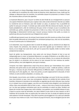 RP 6
voitures jusqu’à un champ d’épandage, distant du camp d’environ 1500 mètres. Il entend dire, par
ces soldats que la surveillance de cette corvée est devenue moins rigoureuse et que, tandis que les
vidanges se déversent dans les tranchées, les sentinelles laissent les prisonniers se mettre à l’écart
des mauvaises odeurs et fumer des cigarettes.
Le lieutenant Manceron, pour s’assurer lui-même du bien-fondé de ces renseignements se procure
une capote d’infanterie nécessaire pour se glisser dans cette corvée strictement réservée aux soldats
et, transformé ainsi en fantassin, peut aller étudier sur place, en plusieurs fois, la possibilité de
quitter le camp par ce moyen. Il constate que cette corvée offre des chances de réussite, mais qu’il
faudra probablement y aller de nombreuses fois pour arriver à tromper un jour la surveillance des
sentinelles qui, parfois, comptent les prisonniers à l’aller et au retour, font aussi le tour du champ
d’épandage, le déversement terminé pour s’assurer qu’aucun homme n’est caché, ou encore ne
quittent pas des yeux les prisonniers qui s’éloignent de la voiture.
La difficulté peut provenir aussi, du mal que j’aurai à passer sans être reconnu au milieu d’une corvée
dont les gradés allemands qui commandent me connaissent presque tous, mais ceci est secondaire,
et nous ne sommes plus à un obstacle près !
Le 21 décembre, nous nous glissons dans la corvée de vidanges, juste au moment de son départ du
camp. D’après mes prévisions, mon absence ne peut être signalée que le lendemain matin à 8
heures, et j’ai chargé mon voisin de lit, afin qu’il ne puisse être inquiété, d’aller lui-même rendre
compte de mon absence.
Avant de quitter nos baraquements, nous avions pris nos tenues d’évasion et tout ce qui est
indispensable pour la route. Le lieutenant Manceron a sa capote d’infanterie sur ses effets civils, et
comme coiffure un chapeau de feutre mou. Sous ma tenue militaire, j’ai un costume de mécanicien
que j’ai acheté à un prisonnier civil du camp et le tout recouvert de mon manteau de cavalier.
Comme coiffure, mon calot dégalonné, ainsi que le manteau.
J’emporte mon bidon réglementaire empli d’eau-de-vie obtenue par l’intermédiaire d’un ouvrier
allemand, mon porte-cartes où sont cachés des vivres pour la route : 1 boîte de sardines, 1 boîte de
foie gras, 1 morceau de pain d’environ 400 grammes et différents objets : la pharmacie, la lampe
électrique, du fil, des aiguilles, etc.. Dans mes poches, je cache soigneusement la boussole, le livret
militaire, la carte arrachée du Baedeker, un couteau, etc..
Ainsi équipés, nous arrivons, sans incident, au champ d’épandage, sans avoir l’air de nous connaître ;
nous nous écartons un peu, nous nous accroupissons derrière un remblai de terre extraite d’une
tranchée, choisissons la seconde où les sentinelles ne regardent pas de notre côté pour nous coucher
et, en rampant nous arrivons à gagner, sans être vus la tranchée la plus éloignée à une trentaine de
mètres. Nous nous précipitons dans le fond, un peu … vaseux et nous nous y tassons le plus possible,
car il ne faut que quelques centimètres pour que les sentinelles ne voient nos têtes. Pendant une
dizaine de minutes bien longues dans notre situation, nous gardons une immobilité absolue et puis,
n’ayant eu aucune visite de sentinelles, nos cœurs battent un peu moins et nous risquons un œil à
l’extérieur de la tranchée. Nous ne voyons plus rien autour de nous, la corvée est repartie sans que
notre absence n’ait été remarquée ! Voici donc le premier acte de gagné et il n’y a plus qu’à attendre
la nuit pour nous mettre en route. Il est 3 heures et jusqu’à 6 heures, nous ne bougeons pas de notre
 