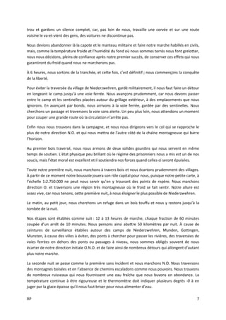 RP 7
trou et gardons un silence complet, car, pas loin de nous, travaille une corvée et sur une route
voisine le va-et-vient des gens, des voitures ne discontinue pas.
Nous devions abandonner là la capote et le manteau militaire et faire notre marche habillés en civils,
mais, comme la température froide et l’humidité du fond où nous sommes terrés nous font grelotter,
nous nous décidons, pleins de confiance après notre premier succès, de conserver ces effets qui nous
garantiront du froid quand nous ne marcherons pas.
À 6 heures, nous sortons de la tranchée, et cette fois, c’est définitif ; nous commençons la conquête
de la liberté.
Pour éviter la traversée du village de Niederzwehren, gardé militairement, il nous faut faire un détour
en longeant le camp jusqu’à une voie ferrée. Nous avançons prudemment, car nous devons passer
entre le camp et les sentinelles placées autour du grillage extérieur, à des emplacements que nous
ignorons. En avançant par bonds, nous arrivons à la voie ferrée, gardée par des sentinelles. Nous
cherchons un passage et traversons la voie sans alerte. Un peu plus loin, nous attendons un moment
pour couper une grande route où la circulation n’arrête pas.
Enfin nous nous trouvons dans la campagne, et nous nous dirigeons vers le col qui se rapproche le
plus de notre direction N.O. et qui nous mettra de l’autre côté de la chaîne montagneuse qui barre
l’horizon.
Au premier bois traversé, nous nous armons de deux solides gourdins qui nous servent en même
temps de soutien. L’état physique peu brillant où le régime des prisonniers nous a mis est un de nos
soucis, mais l’état moral est excellent et il soutiendra nos forces quand celles-ci seront épuisées.
Toute notre première nuit, nous marchons à travers bois et nous écartons prudemment des villages.
À partir de ce moment notre boussole jouera son rôle capital pour nous, puisque notre petite carte, à
l’échelle 1:2.750.000 ne peut nous servir qu’en y trouvant des points de repère. Nous marchons
direction O. et traversons une région très montagneuse où le froid se fait sentir. Notre allure est
assez vive, car nous tenons, cette première nuit, à nous éloigner le plus possible de Niederzwehren.
Le matin, au petit jour, nous cherchons un refuge dans un bois touffu et nous y restons jusqu’à la
tombée de la nuit.
Nos étapes sont établies comme suit : 12 à 13 heures de marche, chaque fraction de 60 minutes
coupée d’un arrêt de 10 minutes. Nous pensons ainsi abattre 50 kilomètres par nuit. À cause de
ceintures de surveillance établies autour des camps de Niederzwehren, Munden, Gottingen,
Munsten, à cause des villes à éviter, des ponts à chercher pour passer les rivières, des traversées de
voies ferrées en dehors des ponts ou passages à niveau, nous sommes obligés souvent de nous
écarter de notre direction initiale O.N.O. et de faire ainsi de nombreux détours qui allongent d’autant
plus notre marche.
La seconde nuit se passe comme la première sans incident et nous marchons N.O. Nous traversons
des montagnes boisées et en l’absence de chemins escaladons comme nous pouvons. Nous trouvons
de nombreux ruisseaux qui nous fournissent une eau fraîche que nous buvons en abondance. La
température continue à être rigoureuse et le thermomètre doit indiquer plusieurs degrés -0 à en
juger par la glace épaisse qu’il nous faut briser pour nous alimenter d’eau.
 