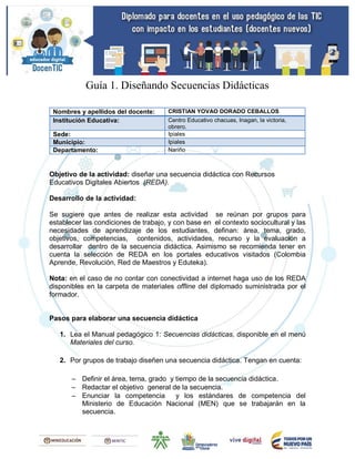 Guía 1. Diseñando Secuencias Didácticas
Nombres y apellidos del docente: CRISTIAN YOVAO DORADO CEBALLOS
Institución Educativa: Centro Educativo chacuas, Inagan, la victoria,
obrero.
Sede: Ipiales
Municipio: Ipiales
Departamento: Nariño
Objetivo de la actividad: diseñar una secuencia didáctica con Recursos
Educativos Digitales Abiertos (REDA).
Desarrollo de la actividad:
Se sugiere que antes de realizar esta actividad se reúnan por grupos para
establecer las condiciones de trabajo, y con base en el contexto sociocultural y las
necesidades de aprendizaje de los estudiantes, definan: área, tema, grado,
objetivos, competencias, contenidos, actividades, recurso y la evaluación a
desarrollar dentro de la secuencia didáctica. Asimismo se recomienda tener en
cuenta la selección de REDA en los portales educativos visitados (Colombia
Aprende, Revolución, Red de Maestros y Eduteka).
Nota: en el caso de no contar con conectividad a internet haga uso de los REDA
disponibles en la carpeta de materiales offline del diplomado suministrada por el
formador.
Pasos para elaborar una secuencia didáctica
1. Lea el Manual pedagógico 1: Secuencias didácticas, disponible en el menú
Materiales del curso.
2. Por grupos de trabajo diseñen una secuencia didáctica. Tengan en cuenta:
 Definir el área, tema, grado y tiempo de la secuencia didáctica.
 Redactar el objetivo general de la secuencia.
 Enunciar la competencia y los estándares de competencia del
Ministerio de Educación Nacional (MEN) que se trabajarán en la
secuencia.
 