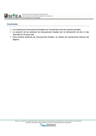 Conclusión:

     Los sistemas de inecuaciones lineales son importantes para las ciencias sociales
     La solución de los sistemas de inecuaciones lineales son la intersección de dos o más
     intervalos en la recta real
     Para resolver sistemas de inecuaciones lineales, se utilizan las operaciones básicas del
     álgebra
 