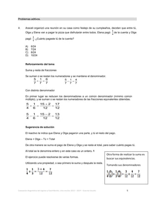 Evaluación diagnóstica del ingreso al bachillerato, ciclo escolar 2013 – 2014 – Guía de estudio 5
Problemas aditivos.
4. Araceli organizó una reunión en su casa como festejo de su cumpleaños, deciden que entre tú,
Olga y Elena van a pagar la pizza que disfrutarán entre todos. Elena pagó de la cuenta y Olga
pagó . ¿Cuánto pagaste tú de la cuenta?
A) 6/24
B) 7/24
C) 8/24
D) 10/24
Reforzamiento del tema
Suma y resta de fracciones
Se suman o se restan los numeradores y se mantiene el denominador.
5 1 6
7 7 7
+ = 5 1 4
7 7 7
− =
Con distinto denominador
En primer lugar se reducen los denominadores a un común denominador (mínimo común
múltiplo), y se suman o se restan los numeradores de las fracciones equivalentes obtenidas.
5 1 15 2 17
4 6 12 12
+
+= =
5 1 15 2 13
4 6 12 12
−
−= =
Sugerencia de solución
El reactivo te indica que Elena y Olga pagaron una parte, y tú el resto del pago.
Elena + Olga – Tú = Total
De otra manera se suma el pago de Elena y Olga y se resta al total, para saber cuánto pagas tú.
Al total se le denomina entero y en este caso es un entero. 1
El ejercicio puede resolverse de varias formas.
Utilizando una propiedad, o sea primero la suma y después la resta.
Otra forma de realizar la suma es
buscar sus equivalencias.
Tomando sus denominadores
 