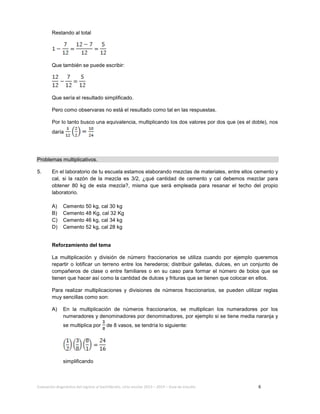 Evaluación diagnóstica del ingreso al bachillerato, ciclo escolar 2013 – 2014 – Guía de estudio 6
Restando al total
Que también se puede escribir:
Que sería el resultado simplificado.
Pero como observaras no está el resultado como tal en las respuestas.
Por lo tanto busco una equivalencia, multiplicando los dos valores por dos que (es el doble), nos
daría
Problemas multiplicativos.
5. En el laboratorio de tu escuela estamos elaborando mezclas de materiales, entre ellos cemento y
cal, si la razón de la mezcla es 3/2, ¿qué cantidad de cemento y cal debemos mezclar para
obtener 80 kg de esta mezcla?, misma que será empleada para resanar el techo del propio
laboratorio.
A) Cemento 50 kg, cal 30 kg
B) Cemento 48 Kg, cal 32 Kg
C) Cemento 46 kg, cal 34 kg
D) Cemento 52 kg, cal 28 kg
Reforzamiento del tema
La multiplicación y división de número fraccionarios se utiliza cuando por ejemplo queremos
repartir o lotificar un terreno entre los herederos; distribuir galletas, dulces, en un conjunto de
compañeros de clase o entre familiares o en su caso para formar el número de bolos que se
tienen que hacer así como la cantidad de dulces y frituras que se tienen que colocar en ellos.
Para realizar multiplicaciones y divisiones de números fraccionarios, se pueden utilizar reglas
muy sencillas como son:
A) En la multiplicación de números fraccionarios, se multiplican los numeradores por los
numeradores y denominadores por denominadores, por ejemplo si se tiene media naranja y
se multiplica por de 8 vasos, se tendría lo siguiente:
simplificando
 