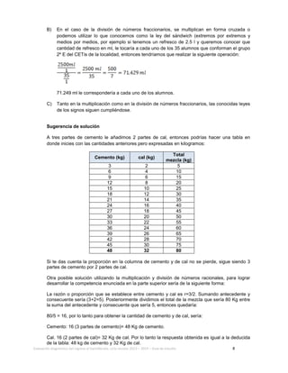 Evaluación diagnóstica del ingreso al bachillerato, ciclo escolar 2013 – 2014 – Guía de estudio 8
B) En el caso de la división de números fraccionarios, se multiplican en forma cruzada o
podemos utilizar lo que conocemos como la ley del sándwich (extremos por extremos y
medios por medios, por ejemplo si tenemos un refresco de 2.5 l y queremos conocer que
cantidad de refresco en ml, le tocaría a cada uno de los 35 alumnos que conforman el grupo
2º E del CETis de la localidad, entonces tendríamos que realizar la siguiente operación:
71.249 ml le correspondería a cada uno de los alumnos.
C) Tanto en la multiplicación como en la división de números fraccionarios, las conocidas leyes
de los signos siguen cumpliéndose.
Sugerencia de solución
A tres partes de cemento le añadimos 2 partes de cal, entonces podrías hacer una tabla en
donde inicies con las cantidades anteriores pero expresadas en kilogramos:
Cemento (kg) cal (kg)
Total
mezcla (kg)
3 2 5
6 4 10
9 6 15
12 8 20
15 10 25
18 12 30
21 14 35
24 16 40
27 18 45
30 20 50
33 22 55
36 24 60
39 26 65
42 28 70
45 30 75
48 32 80
Si te das cuenta la proporción en la columna de cemento y de cal no se pierde, sigue siendo 3
partes de cemento por 2 partes de cal.
Otra posible solución utilizando la multiplicación y división de números racionales, para lograr
desarrollar la competencia enunciada en la parte superior sería de la siguiente forma:
La razón o proporción que se establece entre cemento y cal es r=3/2. Sumando antecedente y
consecuente sería (3+2=5). Posteriormente dividimos el total de la mezcla que sería 80 Kg entre
la suma del antecedente y consecuente que sería 5, entonces quedaría:
80/5 = 16, por lo tanto para obtener la cantidad de cemento y de cal, sería:
Cemento: 16 (3 partes de cemento)= 48 Kg de cemento.
Cal. 16 (2 partes de cal)= 32 Kg de cal. Por lo tanto la respuesta obtenida es igual a la deducida
de la tabla: 48 kg de cemento y 32 Kg de cal.
 