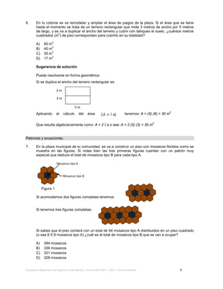 Evaluación diagnóstica del ingreso al bachillerato, ciclo escolar 2013 – 2014 – Guía de estudio 9
6. En tu colonia se va remodelar y ampliar el área de juegos de la plaza. Si el área que se tiene
hasta el momento se trata de un terreno rectangular que mide 3 metros de ancho por 5 metros
de largo, y se va a duplicar el ancho del terreno y cubrir con tabiques el suelo, ¿cuántos metros
cuadrados (m
2
) de piso corresponden para cubrirlo en su totalidad?
A) 60 m
2
B) 40 m
2
C) 30 m
2
D) 17 m
2
Sugerencia de solución
Puede resolverse en forma geométrica:
Si se duplica el ancho del terreno rectangular es:
Aplicando el cálculo del área tenemos: A = (5) (6) = 30 m
2
Que resulta algebraicamente como: A = 2 a o sea: A = 2 (5) (3) = 30 m
2
Patrones y ecuaciones.
7. En la plaza municipal de tu comunidad, se va a construir un piso con mosaicos floridos como se
muestra en las figuras. Si notas bien las tres primeras figuras cuentan con un patrón muy
especial que deduce el total de mosaicos tipo B para cada tipo A.
Figura 1
Si acomodamos dos figuras completas tenemos:
Si tenemos tres figuras completas:
Si sabes que el piso contará con un total de 64 mosaicos tipo A distribuidos en un piso cuadrado
(o sea 8 X 8 mosaicos tipo A) ¿cuál es el total de mosaicos tipo B que se van a ocupar?
A) 384 mosaicos
B) 336 mosaicos
C) 321 mosaicos
D) 328 mosaicos
Mosaicos tipo B
Mosaicos tipo A
5 m
3 m
3 m
)
 
