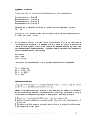Evaluación diagnóstica del ingreso al bachillerato, ciclo escolar 2013 – 2014 – Guía de estudio 10
Sugerencia de solución
Al observar el patrón de comportamiento de las tres primeras figuras, se contabilizan:
1 mosaico tipo A con 6 del tipo B
2 mosaicos tipo A con 11 del tipo B
3 mosaicos tipo A con 16 del tipo B
8 mosaicos tipo A con 41 del tipo B
Se deduce que es el producto del número de mosaicos tipo A con 5 sumando 1, es decir:
5A + 1 = B
Ahora bien, si es un cuadrado de 8 X 8 o sea 64 mosaicos tipo A. Por lo tanto, tenemos que son:
B = 5(64) + 1 B = 320 + 1 B = 321
8. En una tarea de ciencias, se te pide realizar un experimento, a fin de que determines el
comportamiento en el crecimiento de población de ácaros. Tomas una muestra de polvo en una
caja de vidrio de laboratorio (petri), la cual contiene una población inicial de mil ácaros. Les
proporcionas alimento para su crecimiento y registras a diario el crecimiento de la población. El
registro durante los tres días fue el siguiente:
1 día = 4000
2 días = 7000
3 días = 10,000
De acuerdo a este comportamiento, ¿cuál es el modelo matemático que lo representa?
A) y = 3000x+1000
B) y = 1000x + 3000
C) y = x3
+ 1000x
D) y = 3000
x
Reforzamiento del tema
Una progresión aritmética es una sucesión donde cada término se obtiene a partir del anterior
sumándole una cantidad fija que se denomina diferencia.
Existen varios procedimientos para encontrar la regla general de una sucesión con progresión
aritmética, que permiten encontrar cualquier término de la sucesión y a continuación se indica, el
procedimiento que puedes utilizar y que será un acercamiento a la ecuación de la recta.
1. Encontramos m que resulta de la diferencia entre dos términos sucesivos.
2. La diferencia m se multiplica por x, que es la variable independiente, por lo tanto se obtiene el
término mx.
3. Se obtiene la cantidad constante b, restando al primer término de la sucesión la diferencia m.
4. La regla general será y = mx+b.
 