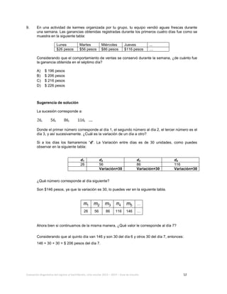 Evaluación diagnóstica del ingreso al bachillerato, ciclo escolar 2013 – 2014 – Guía de estudio 12
9. En una actividad de kermes organizada por tu grupo, tu equipo vendió aguas frescas durante
una semana. Las ganancias obtenidas registradas durante los primeros cuatro días fue como se
muestra en la siguiente tabla:
Lunes Martes Miércoles Jueves ...
$26 pesos $56 pesos $86 pesos $116 pesos …
Considerando que el comportamiento de ventas se conservó durante la semana, ¿de cuánto fue
la ganancia obtenida en el séptimo día?
A) $ 196 pesos
B) $ 206 pesos
C) $ 216 pesos
D) $ 226 pesos
Sugerencia de solución
La sucesión corresponde a:
Donde el primer número corresponde al día 1, el segundo número al día 2, el tercer número es el
día 3, y así sucesivamente. ¿Cuál es la variación de un día a otro?
Si a los días los llamaremos “d”. La Variación entre días es de 30 unidades, como puedes
observar en la siguiente tabla:
¿Qué número corresponde al día siguiente?
Son $146 pesos, ya que la variación es 30, lo puedes ver en la siguiente tabla.
1m 2m 3m 4m 5m …
26 56 86 116 146 …
Ahora bien si continuamos de la misma manera, ¿Qué valor le corresponde al día 7?
Considerando que al quinto día van 146 y son 30 del día 6 y otros 30 del día 7, entonces:
146 + 30 + 30 = $ 206 pesos del día 7.
d1 d2 d3 d4
26 56 86 116
Variación=30 Variación=30 Variación=30
 