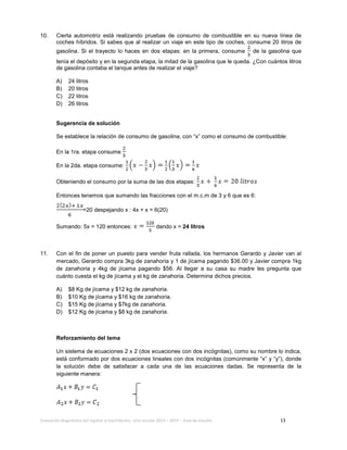 Evaluación diagnóstica del ingreso al bachillerato, ciclo escolar 2013 – 2014 – Guía de estudio 13
10. Cierta automotriz está realizando pruebas de consumo de combustible en su nueva línea de
coches híbridos. Si sabes que al realizar un viaje en este tipo de coches, consume 20 litros de
gasolina. Si el trayecto lo haces en dos etapas: en la primera, consume de la gasolina que
tenía el depósito y en la segunda etapa, la mitad de la gasolina que le queda. ¿Con cuántos litros
de gasolina contaba el tanque antes de realizar el viaje?
A) 24 litros
B) 20 litros
C) 22 litros
D) 26 litros
Sugerencia de solución
Se establece la relación de consumo de gasolina, con “x” como el consumo de combustible:
En la 1ra. etapa consume
En la 2da. etapa consume:
Obteniendo el consumo por la suma de las dos etapas:
Entonces tenemos que sumando las fracciones con el m.c.m de 3 y 6 que es 6:
=20 despejando x : 4x + x = 6(20)
Sumando: 5x = 120 entonces: dando x = 24 litros
11. Con el fin de poner un puesto para vender fruta rallada, los hermanos Gerardo y Javier van al
mercado, Gerardo compra 3kg de zanahoria y 1 de jícama pagando $36.00 y Javier compra 1kg
de zanahoria y 4kg de jícama pagando $56. Al llegar a su casa su madre les pregunta que
cuánto cuesta el kg de jícama y el kg de zanahoria. Determina dichos precios.
A) $8 Kg de jícama y $12 kg de zanahoria.
B) $10 Kg de jícama y $16 kg de zanahoria.
C) $15 Kg de jícama y $7kg de zanahoria.
D) $12 Kg de jícama y $8 kg de zanahoria.
Reforzamiento del tema
Un sistema de ecuaciones 2 x 2 (dos ecuaciones con dos incógnitas), como su nombre lo indica,
está conformado por dos ecuaciones lineales con dos incógnitas (comúnmente “x” y “y”), donde
la solución debe de satisfacer a cada una de las ecuaciones dadas. Se representa de la
siguiente manera:
 