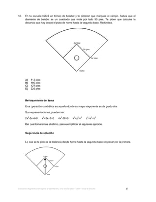 Evaluación diagnóstica del ingreso al bachillerato, ciclo escolar 2013 – 2014 – Guía de estudio 15
12. En tu escuela habrá un torneo de beisbol y te pidieron que marques el campo. Sabes que el
diamante de beisbol es un cuadrado que mide por lado 90 pies. Te piden que calcules la
distancia que hay desde el plato de home hasta la segunda base. Redondea.
A) 112 pies
B) 180 pies
C) 127 pies
D) 225 pies
Reforzamiento del tema
Una operación cuadrática es aquella donde su mayor exponente es de grado dos
Sus representaciones, pueden ser:
2x
2
-3x-4=0 x
2
+2x+3=0 4x
2
-16=0 x
2
+y
2
=r
2
c
2
=a
2
+b
2
Del cual tomaremos el último, para ejemplificar el siguiente ejercicio.
Sugerencia de solución
Lo que se te pide es la distancia desde home hasta la segunda base sin pasar por la primera.
 