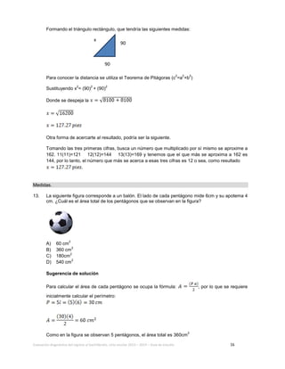 Evaluación diagnóstica del ingreso al bachillerato, ciclo escolar 2013 – 2014 – Guía de estudio 16
Formando el triángulo rectángulo, que tendría las siguientes medidas:
Para conocer la distancia se utiliza el Teorema de Pitágoras (c
2
=a
2
+b
2
)
Sustituyendo x
2
= (90)
2
+ (90)
2
Donde se despeja la
Otra forma de acercarte al resultado, podría ser la siguiente.
Tomando las tres primeras cifras, busca un número que multiplicado por sí mismo se aproxime a
162. 11(11)=121 12(12)=144 13(13)=169 y tenemos que el que más se aproxima a 162 es
144, por lo tanto, el número que más se acerca a esas tres cifras es 12 o sea, como resultado
.
Medidas.
13. La siguiente figura corresponde a un balón. El lado de cada pentágono mide 6cm y su apotema 4
cm. ¿Cuál es el área total de los pentágonos que se observan en la figura?
A) 60 cm
2
B) 360 cm
2
C) 180cm
2
D) 540 cm
2
Sugerencia de solución
Para calcular el área de cada pentágono se ocupa la fórmula: , por lo que se requiere
inicialmente calcular el perímetro:
Como en la figura se observan 5 pentágonos, el área total es 360cm
2
x
90
90
 