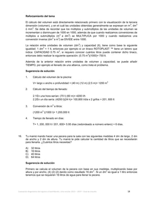 Evaluación diagnóstica del ingreso al bachillerato, ciclo escolar 2013 – 2014 – Guía de estudio 18
Reforzamiento del tema
El cálculo del volumen está directamente relacionado primero con la visualización de la tercera
dimensión (volumen), y en el cuál las unidades obtenidas generalmente se expresan en m
3
, dm
3
ó mm
3
. Se debe de recordar que los múltiplos y submúltiplos de las unidades de volumen se
incrementan o disminuyen de 1000 en 1000, además de que cuando realizamos conversiones de
múltiplos a submúltiplos (m
3
a dm
3
) se MULTIPLICA por 1000 y cuando realizamos una
conversión inversa (dm
3
a m
3
) se DIVIDE entre 1000.
La relación entre unidades de volumen (dm
3
) y capacidad (lt), tiene como base la siguiente
igualdad: 1 dm
3
= 1 lt, entonces por ejemplo si un tinaco ROTOPLAST ™ tiene un letrero que
indica: CAPACIDAD 0.75 m
3
, si requiero conocer cuántos litros puede contener dicho tinaco,
entonces debo realizar la siguiente operación: (0.75 m
3
)(1000)= 750 lt.
Además de la anterior relación entre unidades de volumen y capacidad, se puede añadir
TIEMPO, por ejemplo el llenado de una alberca, como trata el problema.
Sugerencia de solución
1. Cálculo del volumen de la piscina:
V= largo x ancho x profundidad = (40 m) (12 m) (2.5 m)= 1200 m
3
2. Cálculo del tiempo de llenado:
2.1En una hora serían: (70 l) (60 m)= 4200 l/h
2.2En un día sería: (4200 l)(24 h)= 100,800 l/día x 2 grifos = 201, 600 lt
3. Conversión de m
3
a litros:
(1200 m
3
)(1000 l)= 1,200,000 lt
4. Tiempo de llenado en días:
T= 1, 200, 000 lt / 201, 600= 5.95 días (redondeado a número entero) = 6 días.
16. Tu mamá mando hacer una pecera para la sala con las siguientes medidas 4 dm de largo, 2 dm
de ancho y 2 dm de altura. Tu mamá te pide calcular la cantidad de litros que se necesitarán
para llenarla. ¿Cuántos litros necesitas?
A) 32 litros
B) 16 litros
C) 40 litros
D) 64 litros
Sugerencia de solución
Primero se calcula el volumen de la pecera con base en sus medidas, multiplicando base por
altura y por ancho, (4) (2) (2) dando como resultado 16 dm
3
. Si un dm
3
es igual a 1 litro entonces
tenemos que se requieren 16 litros de agua para llenar la pecera.
 