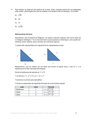Evaluación diagnóstica del ingreso al bachillerato, ciclo escolar 2013 – 2014 – Guía de estudio 19
17. Para reforzar el cristal de una ventana de la casa, Javier, necesita colocar por sus diagonales
cinta canela. ¿Qué longitud de cinta se necesita, si la ventana mide 3m de largo y 1m de alto?
A)
B) 20
C) 10
D) 2
Reforzamiento del tema
Recordemos, que el teorema de Pitágoras, nos apoya a calcular cualquier valor de los lados de
un triángulo rectángulo. Y en la vida real todo lo que se parezca a dicha figura, como puede ser:
ventanas, torres, antenas, pisos, terrenos, por mencionar algunos.
Y puede estar representado de la siguiente forma, dependiendo el autor
Reforzaremos, que los catetos son los lados que forman el ángulo recto, o sea la “L” y la
hipotenusa es el lado más largo del triángulo.
Donde la hipotenusa del ejemplo es “c” o “a”.
Y su fórmula o
Tomaremos la primera para ejemplificar.
Y donde se desprenden las siguientes fórmulas de lo que quieras calcular:
Lado Letra Formula
Hipotenusa c
Cateto a
cateto b
a
b
c
a
b
c
 
