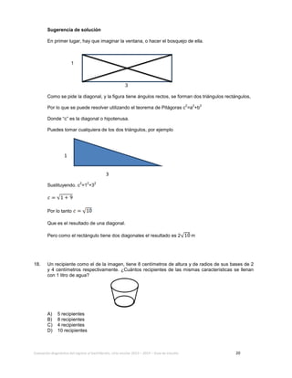 Evaluación diagnóstica del ingreso al bachillerato, ciclo escolar 2013 – 2014 – Guía de estudio 20
Sugerencia de solución
En primer lugar, hay que imaginar la ventana, o hacer el bosquejo de ella.
1
3
Como se pide la diagonal, y la figura tiene ángulos rectos, se forman dos triángulos rectángulos,
Por lo que se puede resolver utilizando el teorema de Pitágoras c
2
=a
2
+b
2
Donde “c” es la diagonal o hipotenusa.
Puedes tomar cualquiera de los dos triángulos, por ejemplo
Sustituyendo. c
2
=1
2
+3
2
Por lo tanto
Que es el resultado de una diagonal.
Pero como el rectángulo tiene dos diagonales el resultado es 2 m
18. Un recipiente como el de la imagen, tiene 8 centímetros de altura y de radios de sus bases de 2
y 4 centímetros respectivamente. ¿Cuántos recipientes de las mismas características se llenan
con 1 litro de agua?
A) 5 recipientes
B) 8 recipientes
C) 4 recipientes
D) 10 recipientes
3
1
 