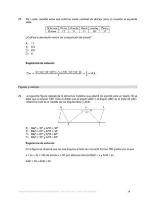 Evaluación diagnóstica del ingreso al bachillerato, ciclo escolar 2013 – 2014 – Guía de estudio 24
21. Tía Lupita, repartió entre sus sobrinos cierta cantidad de dulces como lo muestra la siguiente
tabla.
Sobrinos Víctor Vicente Harol Jascivy Zenny
Dulces 12 11 11 10 11
¿Cuál es la desviación media de la repartición de dulces?
A) 11
B) 0.4
C) 0.6
D) 0
Sugerencia de solución
Figuras y cuerpos.
22. La siguiente figura representa la estructura metálica que servirá de soporte para un tejado. Si se
sabe que el ángulo CBE mide el doble que el ángulo ABD y el ángulo ABC es el triple de ABD.
Determina cuál es la medida de los ángulos BAC y ACB.
A) BAC = 30° y ACB = 30°
B) BAC = 60° y ACB = 30°
C) BAC = 60° y ACB = 60°
D) BAC = 30° y ACB = 60°
Sugerencia de solución
En la figura se observa que los tres ángulos al lado de una recta forman 180 grados por lo que
x + 2x + 3x = 180 de donde x = 30, por alternos internos BAC = x y ACB = 2x.
BAC = 30 y ACB = 60
 
