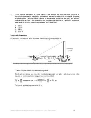 Evaluación diagnóstica del ingreso al bachillerato, ciclo escolar 2013 – 2014 – Guía de estudio 25
23. En un viaje de prácticas a la Cd de México, a los alumnos del grupo de tercer grado de la
secundaria ubicada en la comunidad “Jesús María” les llamó la atención la Glorieta del “Ángel de
la Independencia”, del cual quieren conocer su altura desde el nivel del piso, para ello al mimo
instante miden a Judith 1.5 m de estatura y la sombra proyectada 0.6 m. , la sombra proyectada
por el ángel es de 20 m. determina ¿cuál es la altura del ángel?
A) 50 m
B) 30 m
C) 55 m
D) 67.5 m
Sugerencia de solución
La propuesta para resolver dicho problema, utilizando la siguiente imagen es:
La resolución del anterior problema es la siguiente:
Debido a la semejanza que presentan los dos triángulos por sus lados y a la congruencia entre
ángulos, se puede establecer la siguiente proporcionalidad:
tendremos que
Por lo tanto la altura buscada es de 50 m.
 
