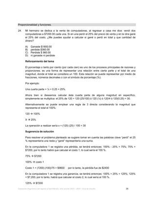 Evaluación diagnóstica del ingreso al bachillerato, ciclo escolar 2013 – 2014 – Guía de estudio 26
Proporcionalidad y funciones.
24. Mi hermano se dedica a la venta de computadoras, al regresar a casa me dice: vendí dos
computadoras a $7200.00 cada una. Si en una perdí el 25% del precio de venta y en la otra gané
el 25% del costo, ¿Me puedes ayudar a calcular si gané o perdí en total y que cantidad de
dinero?
A) Ganaste $1800.00
B) perdiste $360.00
C) Perdiste $ 960.00
D) ni ganaste ni perdiste
Reforzamiento del tema
El porcentaje o tanto por ciento (por cada cien) es uno de los procesos principales de razones y
proporciones, es una forma de representar una relación entre cierta parte y el total de una
magnitud, donde el total se considera un 100. Esta relación se puede representar por medio de
fracciones, números decimales o con el símbolo de porcentaje (%).
Por ejemplo:
Una cuarta parte = ¼ = 0.25 = 25%.
Ahora bien si deseamos calcular ésta cuarta parte de alguna magnitud en específico,
simplemente se multiplica: el 25% de 120 = 120 (25/100) ó 120 (¼) ó 120/4 ó 120(0.25) = 30.
Alternativamente se puede emplear una regla de 3 directa considerando la magnitud que
representa el total el 100%:
120  100%
X  25%
La operación a realizar sería x = (120) (25) / 100 = 30
Sugerencia de solución
Para resolver el problema planteado se sugiere tomar en cuenta las palabras clave “perdí” el 25
% representaría una resta y “gané” representaría una suma.
En la computadora 1 se registra una pérdida, se tendrá entonces: 100% - 25% = 75%; 75% =
$7200, por lo tanto habrá que calcular el costo 1, lo cual sería el 100 %.
75%  $7200
100%  costo 1
Costo 1 = (7200) (100)/75 = $9600 por lo tanto, la pérdida fue de $2400
En la computadora 1 se registra una ganancia, se tendrá entonces: 100% + 25% = 125%; 125%
= $7,200, por lo tanto, habrá que calcular el costo 2, lo cual sería el 100 %.
125%  $7200
 