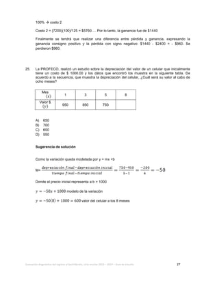 Evaluación diagnóstica del ingreso al bachillerato, ciclo escolar 2013 – 2014 – Guía de estudio 27
100%  costo 2
Costo 2 = (7200)(100)/125 = $5760…. Por lo tanto, la ganancia fue de $1440
Finalmente se tendrá que realizar una diferencia entre pérdida y ganancia, expresando la
ganancia consigno positivo y la pérdida con signo negativo: $1440 - $2400 = - $960. Se
perdieron $960.
25. La PROFECO, realizó un estudio sobre la depreciación del valor de un celular que inicialmente
tiene un costo de $ 1000.00 y los datos que encontró los muestra en la siguiente tabla. De
acuerdo a la secuencia, que muestra la depreciación del celular, ¿Cuál será su valor al cabo de
ocho meses?
A) 650
B) 700
C) 600
D) 550
Sugerencia de solución
Como la variación queda modelada por y = mx +b
M=
Donde el precio inicial representa a b = 1000
modelo de la variación
valor del celular a los 8 meses
Mes
1 3 5 8
Valor $
950 850 750
 