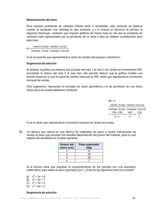 Evaluación diagnóstica del ingreso al bachillerato, ciclo escolar 2013 – 2014 – Guía de estudio 30
Reforzamiento del tema
Para resolver problemas de variación directa entre 2 cantidades, esta variación se observa
cuando al aumentar una cantidad la otra aumenta y a la inversa al disminuir la primera la
segunda disminuye, variación que originan gráficos de líneas recta en las que la constante de
variación está representado por la pendiente de la recta y ésta se obtiene considerando para
este caso.
m =
m es el cociente que representará la razón de cambio del proceso o fenómeno.
Sugerencia de solución
Al analizar la gráfica se observa que al pasar del mes 1 al mes 2 las ventas se incrementan 250,
ocurriendo lo mismo del mes 2 al mes tres, ello permite deducir que la gráfica modela una
función lineal por lo que la razón de cambio mensual es 250, razón que representa el incremento
mensual de ventas.
Otra sugerencia: retomando el concepto de razón geométrica y el de pendiente de una recta;
dicha razón se puede establecer mediante
=
m es la razón que representa el incremento mensual de ventas de dulces.
29. Un técnico que labora en una fábrica de materiales de acero y recibe indicaciones de
revisar el peso que soportan los resortes dependiendo del grosor del material, para lo cual
registra los resultados en la tabla siguiente:
Grosor del
acero (cm)
Peso soportado
(Kg)
1 9
2 18
3 29
x ?
Si el técnico tiene que expresar el comportamiento de los resortes con una expresión
matemática, para saber el peso soportado por x. ¿Cuál de las siguientes sería la correcta?
A) x
2
+ 3x + 8
B) x
2
+ 4x + 7
C) x
2
+ 5x + 3
D) x
2
+ 6x + 2
Sugerencia de solución
 