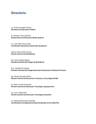 Directorio
Lic. Emilio Chuayfett Chemor
Secretario de Educación Pública
Dr. Rodolfo Tuirán Gutiérrez
Subsecretario de Educación Media Superior
Lic. Juan Pablo Arroyo Ortiz
Coordinador Sectorial de Desarrollo Académico
Antrop. Carlos Santos Ancira
Director General de Bachillerato
Dra. Sylvia Ortega Salazar
Directora General del Colegio de Bachilleres
M. A. Candita Gil Jiménez
Directora General del Colegio Nacional de Educación Profesional Técnica
Ing. Ramón Zamanillo Pérez
Director General de Educación en Ciencia y Tecnología del Mar
Dr. César Turrent Fernández
Director General de Educación Tecnológica Agropecuaria
Lic. Luis F. Mejía Piña
Director General de Educación Tecnológica Industrial
Lic. Martha Patricia Ibarra Morales
Coordinadora de Organismos Descentralizados de los CECyTEs
 