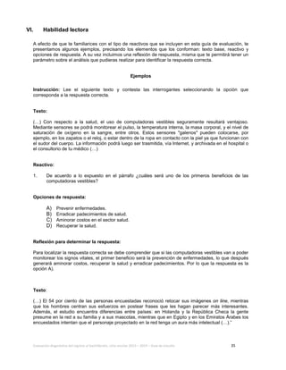 Evaluación diagnóstica del ingreso al bachillerato, ciclo escolar 2013 – 2014 – Guía de estudio 35
VI. Habilidad lectora
A efecto de que te familiarices con el tipo de reactivos que se incluyen en esta guía de evaluación, te
presentamos algunos ejemplos, precisando los elementos que los conforman: texto base, reactivo y
opciones de respuesta. A su vez incluimos una reflexión de respuesta, misma que te permitirá tener un
parámetro sobre el análisis que pudieras realizar para identificar la respuesta correcta.
Ejemplos
Instrucción: Lee el siguiente texto y contesta las interrogantes seleccionando la opción que
corresponda a la respuesta correcta.
Texto:
(…) Con respecto a la salud, el uso de computadoras vestibles seguramente resultará ventajoso.
Mediante sensores se podrá monitorear el pulso, la temperatura interna, la masa corporal, y el nivel de
saturación de oxígeno en la sangre, entre otros. Estos sensores "galenos" pueden colocarse, por
ejemplo, en los zapatos o el reloj, o estar dentro de la ropa en contacto con la piel ya que funcionan con
el sudor del cuerpo. La información podrá luego ser trasmitida, vía Internet, y archivada en el hospital o
el consultorio de tu médico (…)
Reactivo:
1. De acuerdo a lo expuesto en el párrafo ¿cuáles será uno de los primeros beneficios de las
computadoras vestibles?
Opciones de respuesta:
A) Prevenir enfermedades.
B) Erradicar padecimientos de salud.
C) Aminorar costos en el sector salud.
D) Recuperar la salud.
Reflexión para determinar la respuesta:
Para localizar la respuesta correcta se debe comprender que si las computadoras vestibles van a poder
monitorear los signos vitales, el primer beneficio será la prevención de enfermedades, lo que después
generará aminorar costos, recuperar la salud y erradicar padecimientos. Por lo que la respuesta es la
opción A).
Texto:
(…) El 54 por ciento de las personas encuestadas reconoció retocar sus imágenes on line, mientras
que los hombres centran sus esfuerzos en postear frases que les hagan parecer más interesantes.
Además, el estudio encuentra diferencias entre países: en Holanda y la República Checa la gente
presume en la red a su familia y a sus mascotas, mientras que en Egipto y en los Emiratos Árabes los
encuestados intentan que el personaje proyectado en la red tenga un aura más intelectual (…).”
 