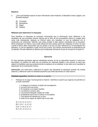 Evaluación diagnóstica del ingreso al bachillerato, ciclo escolar 2013 – 2014 – Guía de estudio 36
Reactivo:
2. ¿Con qué finalidad expone el autor información sobre Holanda, la República Checa, Egipto y los
Emiratos Árabes?
A) Comparar
B) Ejemplificar
C) Negar
D) Reiterar
Reflexión para determinar la respuesta:
Para identificar la respuesta es necesario comprender que la información hace referencia a los
resultados de una encuesta; primero reporta que el 54% de los encuestados retoca su imagen para
verse más interesantes; después se informa sobre otro resultado, lo cual se establece con el
mecanismo de coherencia “además” que indica ampliar la idea anterior (resultados de la encuesta).
Dicha ampliación se refiere a que existe diferencia entre países sobre las imágenes en línea. Es aquí
cuando el lector debe comprender que los países a los que se hace referencia en la interrogante son
ejemplos, lo cual se establece a partir de los dos puntos, que indican precisamente la presentación de
un ejemplo. De esta reflexión se obtiene que la respuesta correcta es la que se incluye en la opción B.
Ejercicios
En este apartado ejercitarás algunas habilidades lectoras de las ya adquiridas durante tu instrucción
secundaria. La práctica de cada una se presenta por separado debido a que primero se tiene que
adquirir la habilidad, para que posteriormente se apliquen en su totalidad, lo que dará como resultado la
adquisición de la comprensión lectora.
Instrucción. Lee cada texto y selecciona la opción que represente la respuesta correcta. No olvides
observar y reflexionar sobre la habilidad específica que estás ejercitando en cada reactivo
Habilidad específica: Identificar el orden en un párrafo.
1. Participa en el juego “Construyendo la historia”. Identifica la opción que organiza los párrafos en
un texto coherente.
1. le aseguró a la señora, el dueño de una pajarería.
2. ya que el loro era sordo.
3. El vendedor no le había mentido,
4. La señora lo compró; pero
5. una semana después, estaba de vuelta
6. protestando que el loro no decía ni una palabra.
7. Una señora se interesó por un loro,
8. este loro es capaz de repetir todo lo que oiga
A) 1, 8, 3, 2, 4, 5, 6, 7.
B) 7, 5, 8, 1, 3, 4, 2, 6.
C) 8, 1, 4, 6, 2, 5, 3, 7.
D) 7, 8,1, 4, 5, 6, 3, 2.
 