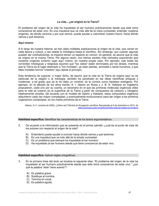 Evaluación diagnóstica del ingreso al bachillerato, ciclo escolar 2013 – 2014 – Guía de estudio 37
La vida... ¿se originó en la Tierra?
El problema del origen de la vida ha inquietado al ser humano prácticamente desde que éste tomó
consciencia de estar vivo. Es una inquietud que va más allá de la mera curiosidad; entender nuestros
orígenes, de dónde venimos y por qué somos, puede ayudar a vislumbrar nuestro futuro: hacia dónde
vamos y qué seremos.
Aquí mismo
A lo largo de nuestra historia, se han dado múltiples explicaciones al origen de la vida, que varían en
cada época y cultura, y van desde lo mitológico hasta lo científico. Sin embargo, aun cuando algunas
pueden ser contradictorias, la mayoría tienen un aspecto en común: en general, se asume que la vida
se originó en la misma Tierra. Por alguna razón, nos hemos sentido más cómodos suponiendo que
nuestros orígenes tuvieron lugar aquí mismo, en nuestra propia casa. Por ejemplo, casi todas las
corrientes mitológicas y religiosas asumen que "los cielos" están dominados por los dioses, mientras
que la Tierra es el lugar destinado a "los mortales", ya sean plantas, animales o seres humanos, y que
tales mortales fuimos "creados" aquí desde el principio.
Esta tendencia de suponer, o mejor dicho, de asumir que la vida en la Tierra se originó aquí no es
particular de la religión o la mitología, también ha penetrado en las ideas científicas antiguas y
modernas, a tal grado que se le ha dado un nombre: se le conoce como hipótesis endógena. Por
ejemplo, en la década de los años treinta, A. I. Oparin en Rusia y J. B. S. Haldane en Inglaterra
propusieron, cada uno por su cuenta, un escenario en el que las primeras moléculas orgánicas útiles
para la vida se crearon en la superficie de la Tierra a partir de compuestos de carbono y nitrógeno
relativamente simples. De acuerdo con el modelo de Oparin y Haldane, estos compuestos orgánicos
adquirieron cada vez mayor complejidad, y eventualmente evolucionaron para dar origen a los primeros
organismos unicelulares, en los mares primitivos de la Tierra.
Aldana, G. C. (octubre de 2000). ¿Cómo ves? Revista de divulgación científica. Recuperado el 5 de diciembre en 2012, de
www.comoves.unam.mx/articulo/23/la-vida-se-origino-en-la-tierra
Habilidad específica: Identificar las características de los textos argumentativos.
2. De acuerdo a la información que se presenta en el primer párrafo, ¿cuál es el punto de vista de
los autores con respecto al origen de la vida?
A) Entenderlo puede ayudar a conocer hacia dónde vamos y qué seremos.
B) Es una inquietud que va más allá de la simple curiosidad.
C) Es un problema que siempre ha inquietado al ser humano.
D) Ha inquietado al ser humano desde que tiene consciencia de estar vivo.
Habilidad específica: Aplicar reglas ortográficas.
3. En la primera línea del texto se localiza la siguiente idea: “El problema del origen de la vida ha
inquietado al ser humano prácticamente desde que éste tomó consciencia de estar vivo.” ¿por
qué la palabra “éste” tiene acento”?
A) Es palabra grave.
B) Sustituye al nombre.
C) Termina en vocal.
D) Es palabra aguda.
 