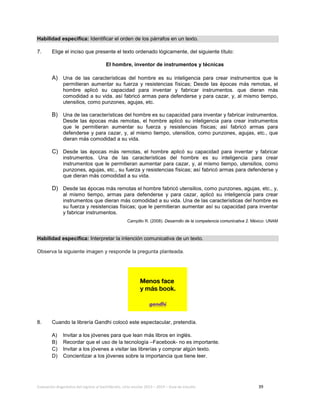 Evaluación diagnóstica del ingreso al bachillerato, ciclo escolar 2013 – 2014 – Guía de estudio 39
Habilidad específica: Identificar el orden de los párrafos en un texto.
7. Elige el inciso que presente el texto ordenado lógicamente, del siguiente título:
El hombre, inventor de instrumentos y técnicas
A) Una de las características del hombre es su inteligencia para crear instrumentos que le
permitieran aumentar su fuerza y resistencias físicas; Desde las épocas más remotas, el
hombre aplicó su capacidad para inventar y fabricar instrumentos. que dieran más
comodidad a su vida. así fabricó armas para defenderse y para cazar, y, al mismo tiempo,
utensilios, como punzones, agujas, etc.
B) Una de las características del hombre es su capacidad para inventar y fabricar instrumentos.
Desde las épocas más remotas, el hombre aplicó su inteligencia para crear instrumentos
que le permitieran aumentar su fuerza y resistencias físicas; así fabricó armas para
defenderse y para cazar, y, al mismo tiempo, utensilios, como punzones, agujas, etc., que
dieran más comodidad a su vida.
C) Desde las épocas más remotas, el hombre aplicó su capacidad para inventar y fabricar
instrumentos. Una de las características del hombre es su inteligencia para crear
instrumentos que le permitieran aumentar para cazar, y, al mismo tiempo, utensilios, como
punzones, agujas, etc., su fuerza y resistencias físicas; así fabricó armas para defenderse y
que dieran más comodidad a su vida.
D) Desde las épocas más remotas el hombre fabricó utensilios, como punzones, agujas, etc., y,
al mismo tiempo, armas para defenderse y para cazar, aplicó su inteligencia para crear
instrumentos que dieran más comodidad a su vida. Una de las características del hombre es
su fuerza y resistencias físicas; que le permitieran aumentar así su capacidad para inventar
y fabricar instrumentos.
Campillo R. (2008). Desarrollo de la competencia comunicativa 2. México: UNAM
Habilidad específica: Interpretar la intención comunicativa de un texto.
Observa la siguiente imagen y responde la pregunta planteada.
8. Cuando la librería Gandhi colocó este espectacular, pretendía.
A) Invitar a los jóvenes para que lean más libros en inglés.
B) Recordar que el uso de la tecnología –Facebook- no es importante.
C) Invitar a los jóvenes a visitar las librerías y comprar algún texto.
D) Concientizar a los jóvenes sobre la importancia que tiene leer.
 