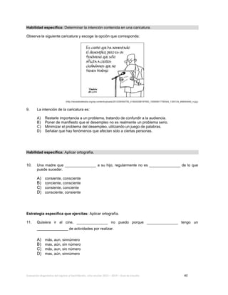 Evaluación diagnóstica del ingreso al bachillerato, ciclo escolar 2013 – 2014 – Guía de estudio 40
Habilidad específica: Determinar la intención contenida en una caricatura.
Observa la siguiente caricatura y escoge la opción que corresponda:
(http://necesitodetodos.org/wp-content/uploads/2012/06/554755_418426388187950_100000617780344_1300124_486044040_n.jpg)
9. La intención de la caricatura es:
A) Restarle importancia a un problema, tratando de confundir a la audiencia.
B) Poner de manifiesto que el desempleo no es realmente un problema serio.
C) Minimizar el problema del desempleo, utilizando un juego de palabras.
D) Señalar que hay fenómenos que afectan sólo a ciertas personas.
Habilidad específica: Aplicar ortografía.
10. Una madre que _______________ a su hijo, regularmente no es _______________ de lo que
puede suceder.
A) consiente, consciente
B) conciente, consciente
C) consiente, conciente
D) consciente, consiente
Estrategia específica que ejercitas: Aplicar ortografía.
11. Quisiera ir al cine, _______________ no puedo porque _______________ tengo un
_______________ de actividades por realizar.
A) más, aun, sinnúmero
B) mas, aún, sin número
C) más, aun, sin número
D) mas, aún, sinnúmero
 