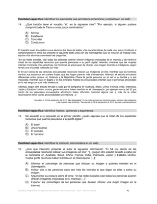 Evaluación diagnóstica del ingreso al bachillerato, ciclo escolar 2013 – 2014 – Guía de estudio 42
Habilidad específica: Identificar los elementos que permiten la coherencia y cohesión en un texto.
14. ¿Qué función tiene el vocablo “si”, en la siguiente idea? ”Por ejemplo, si alguien pudiera
comprimir toda la Tierra a unos pocos centímetros.”
A) Afirmar
B) Establecer
C) Concretar
D) Condicionar
El maestro Juan les explicó a sus alumnos los tipos de textos y las características de cada uno, para corroborar si
comprendieron el tema les presentó el siguiente texto junto con las interrogantes que se incluyen al finalizar éste.
Ayuda a los alumnos a contestar las preguntas.
“En las redes sociales, casi todas las personas quieren ofrecer imágenes mejoradas de sí mismas, y de hecho la
mitad de los españoles reconoce que querría parecerse a su perfil digital. Además, mientras que las mujeres
intentan mostrarse más atractivas, los hombres se preocupan de ofrecer una imagen divertida e inteligente, según
revela una encuesta realizada por Intel.
El 54 por ciento de las personas encuestadas reconoció retocar sus imágenes on line, mientras que los hombres
centran sus esfuerzos en postear frases que les hagan parecer más interesantes. Además, el estudio encuentra
diferencias entre países: en Holanda y la República Checa la gente presume en la red a su familia y a sus
mascotas, mientras que en Egipto y en los Emiratos Árabes los encuestados intentan que el personaje proyectado
en la red tenga un aura más intelectual.
Además, según otro estudio llevado a cabo por la compañía en Australia, Brasil, China, Francia, India, Indonesia,
Japón y Estados Unidos, mucha gente reconoce haber mentido en el ciberespacio, por ejemplo cerca del 33 por
ciento de los japoneses encuestados admitieron haber difundido mentiras alguna vez, y más de la mitad
reconocieron tener varias personalidades en Internet[…].”
González, V. (14 de septiembre de 2012). Muy Interesante.” En las redes sociales los hombres quieren parecer más inteligentes
y las mujeres más atractivas.” Recuperado el 14 de septiembre de 2012, de www.muyinteresante.es
Habilidad específica: Identificar hechos, opiniones y argumentos.
15. De acuerdo a lo expuesto en el primer párrafo ¿quién expresa que la mitad de los españoles
reconoce que querría parecerse a su perfil digital?
A) El autor
B) Una encuesta
C) El profesor
D) El narrador
Habilidad específica: Identificar la intención comunicativa en un texto.
16. ¿Con qué intención presenta el autor la siguiente información: “El 54 por ciento de las
encuestadas reconoció retocar sus imágenes on line”; “[…]según otro estudio llevado a cabo por
la compañía en Australia, Brasil, China, Francia, India, Indonesia, Japón y Estados Unidos,
mucha gente reconoce haber mentido en el ciberespacio […]”
A) Informar el porcentaje de personas que retocan su imagen y quiénes mienten en el
ciberespacio.
B) Indicar que a las personas cada vez más les interesa lo que digan de ellas y sobre su
imagen.
C) Argumentar su postura sobre el tema: “en las redes sociales casi todas las personas quieren
ofrecen imágenes mejoradas de sí mismas […].”
D) Exponer los porcentajes de las personas que desean ofrecer una mejor imagen en la
Internet.
 