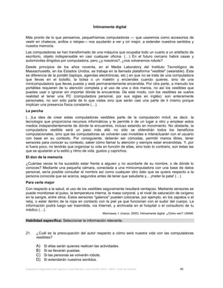 Evaluación diagnóstica del ingreso al bachillerato, ciclo escolar 2013 – 2014 – Guía de estudio 45
Íntimamente digital
Más pronto de lo que pensamos, pequeñísimas computadoras — que usaremos como accesorios de
vestir en chalecos, anillos o relojes— nos ayudarán a ver y oír mejor, a extender nuestros sentidos y
nuestra memoria.
Las computadoras se han transformado de una máquina que ocupaba todo un cuarto a un artefacto de
escritorio, objeto indispensable en casi cualquier oficina. (…) En el futuro cercano habrá casas y
automóviles dirigidos por computadora, pero ¿y nosotros?, ¿nos volveremos robots?
Desde principios de los años noventa, en el Media Laboratory del Instituto Tecnológico de
Massachusetts, en los Estados Unidos, se trabaja en la llamada plataforma "vestible" (wearable). Ésta
se diferencia de la portátil (laptops, agendas electrónicas, etc.) en que no se trata de una computadora
que llevas en el bolsillo, la bolsa o un maletín y enciendes cuando quieres, sino de una
minicomputadora que llevas puesta y está permanentemente encendida. Por otra parte, a menudo los
portátiles requieren de tu atención completa y el uso de una o dos manos, no así los vestibles que
puedes usar o ignorar sin importar dónde te encuentras. De este modo, con los vestibles se vuelve
realidad el tener una PC (computadora personal, por sus siglas en inglés): son enteramente
personales, no son sólo parte de lo que vistes sino que serán casi una parte de ti mismo porque
implican una presencia física constante (…).
La percha
(…)La idea de crear estas computadoras vestibles parte de la computación móvil; es decir, la
tecnología que proporciona recursos informáticos y te permite ir de un lugar a otro y emplear estos
medios independientemente de dónde te encuentres, incluso estando en movimiento. No obstante, la
computadora vestible será un paso más allá: no sólo se obtendrán todos los beneficios
computacionales, sino que las computadoras se volverán casi invisibles e interactuarán con el usuario
con base en su contexto. Por consiguiente, deberán ser cómodas, permitir manos libres, tener
sensores para conocer su contexto, saber cómo llamar tu atención y siempre estar encendidas. Y, por
si fuera poco, no tendrás que organizar tu vida en función de ellas, sino todo lo contrario, son éstas las
que se ajustarán a tu estilo y ritmo de vida, gustos y caprichos.
El don de la memoria
¿Cuántas veces te ha sucedido estar frente a alguien y no acordarte de su nombre, o de dónde lo
conoces? Mediante una pequeña cámara, conectada a una minicomputadora con una base de datos
personal, sería posible consultar el nombre así como cualquier otro dato que se quiera respecto a la
persona conocida que se acerca, segundos antes de tener que saludarla y... ¡meter la pata! (…)
Para verte mejor
Con respecto a la salud, el uso de los vestibles seguramente resultará ventajoso. Mediante sensores se
puede monitorear el pulso, la temperatura interna, la masa corporal, y el nivel de saturación de oxígeno
en la sangre, entre otros. Estos sensores "galenos" pueden colocarse, por ejemplo, en los zapatos o el
reloj, o estar dentro de la ropa en contacto con la piel ya que funcionan con el sudor del cuerpo. La
información podrá luego ser trasmitida, vía Internet, y archivada en el hospital o el consultorio de tu
médico (…).
Marmasse, I. (marzo, 2000). Íntimamente digital. ¿Cómo ves?: UNAM.
Habilidad específica: Seleccionar la información relevante.
21. ¿Cuál es la preocupación del autor respecto a cómo será nuestra vida con las computadoras
vestibles?
A) Si ellas serán quienes realicen las actividades.
B) Si se llevarán puestas.
C) Si las personas se volverán robots.
D) Si extenderán nuestros sentidos.
 