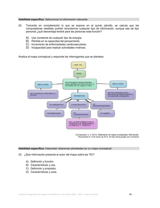 Evaluación diagnóstica del ingreso al bachillerato, ciclo escolar 2013 – 2014 – Guía de estudio 46
Habilidad específica: Seleccionar la información relevante.
22. Tomando en consideración lo que se expone en el quinto párrafo, se calcula que las
computadoras vestibles podrán recordarnos cualquier tipo de información, aunque sea de tipo
personal ¿qué desventaja tendrá para las personas esta función?
A) Uso constante de cualquier tipo de energía.
B) Pérdida en la capacidad del pensamiento.
C) Incremento de enfermedades cardiovasculares.
D) Incapacidad para realizar actividades motrices.
Analiza el mapa conceptual y responde las interrogantes que se plantean.
Conceptuales, e. d. (2010). Elaboración de mapas conceptuales. Red escolar.
Recuperado el 14 de marzo de 2013, de http://www.google.com.mx/search
Habilidad específica: Interpretar relaciones planteadas en un mapa conceptual.
23. ¿Qué información presenta el autor del mapa sobre las TIC?
A) Definición y función.
B) Características y uso.
C) Definición y propósito.
D) Características y usos.
 