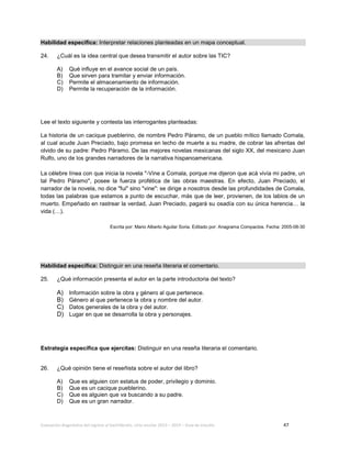 Evaluación diagnóstica del ingreso al bachillerato, ciclo escolar 2013 – 2014 – Guía de estudio 47
Habilidad específica: Interpretar relaciones planteadas en un mapa conceptual.
24. ¿Cuál es la idea central que desea transmitir el autor sobre las TIC?
A) Qué influye en el avance social de un país.
B) Que sirven para tramitar y enviar información.
C) Permite el almacenamiento de información.
D) Permite la recuperación de la información.
Lee el texto siguiente y contesta las interrogantes planteadas:
La historia de un cacique pueblerino, de nombre Pedro Páramo, de un pueblo mítico llamado Comala,
al cual acude Juan Preciado, bajo promesa en lecho de muerte a su madre, de cobrar las afrentas del
olvido de su padre: Pedro Páramo. De las mejores novelas mexicanas del siglo XX, del mexicano Juan
Rulfo, uno de los grandes narradores de la narrativa hispanoamericana.
La célebre línea con que inicia la novela "-Vine a Comala, porque me dijeron que acá vivía mi padre, un
tal Pedro Páramo", posee la fuerza profética de las obras maestras. En efecto, Juan Preciado, el
narrador de la novela, no dice "fui" sino "vine": se dirige a nosotros desde las profundidades de Comala,
todas las palabras que estamos a punto de escuchar, más que de leer, provienen, de los labios de un
muerto. Empeñado en rastrear la verdad, Juan Preciado, pagará su osadía con su única herencia… la
vida (…).
Escrita por: Mario Alberto Aguilar Soria. Editado por: Anagrama Compactos. Fecha: 2005-08-30
Habilidad específica: Distinguir en una reseña literaria el comentario.
25. ¿Qué información presenta el autor en la parte introductoria del texto?
A) Información sobre la obra y género al que pertenece.
B) Género al que pertenece la obra y nombre del autor.
C) Datos generales de la obra y del autor.
D) Lugar en que se desarrolla la obra y personajes.
Estrategia específica que ejercitas: Distinguir en una reseña literaria el comentario.
26. ¿Qué opinión tiene el reseñista sobre el autor del libro?
A) Que es alguien con estatus de poder, privilegio y dominio.
B) Que es un cacique pueblerino.
C) Que es alguien que va buscando a su padre.
D) Que es un gran narrador.
 