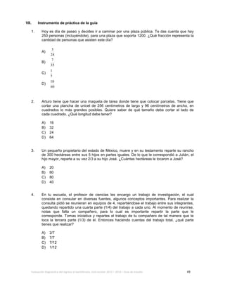 Evaluación diagnóstica del ingreso al bachillerato, ciclo escolar 2013 – 2014 – Guía de estudio 49
VII. Instrumento de práctica de la guía
1. Hoy es día de paseo y decides ir a caminar por una plaza pública. Te das cuenta que hay
250 personas (incluyéndote), para una plaza que soporta 1200. ¿Qué fracción representa la
cantidad de personas que asisten este día?
A)
24
5
B)
35
7
C)
5
1
D)
60
10
2. Arturo tiene que hacer una maqueta de tarea donde tiene que colocar parcelas. Tiene que
cortar una plancha de unicel de 256 centímetros de largo y 96 centímetros de ancho, en
cuadrados lo más grandes posibles. Quiere saber de qué tamaño debe cortar el lado de
cada cuadrado. ¿Qué longitud debe tener?
A) 16
B) 32
C) 24
D) 64
3. Un pequeño propietario del estado de México, muere y en su testamento reparte su rancho
de 300 hectáreas entre sus 5 hijos en partes iguales. De lo que le correspondió a Julián, el
hijo mayor, reparte a su vez 2/3 a su hijo José. ¿Cuántas hectáreas le tocaron a José?
A) 20
B) 60
C) 80
D) 40
4. En tu escuela, el profesor de ciencias les encargo un trabajo de investigación, el cual
consiste en consular en diversas fuentes, algunos conceptos importantes. Para realizar la
consulta pidió se reunieran en equipos de 4, repartiéndose el trabajo entre sus integrantes,
quedando repartido una cuarta parte (1/4) del trabajo a cada uno. Al momento de reunirse,
notas que falta un compañero, para lo cual es importante repartir la parte que le
corresponde. Tomas iniciativa y repartes el trabajo de tu compañero de tal manera que te
toca la tercera parte (1/3) de él. Entonces haciendo cuentas del trabajo total, ¿qué parte
tienes que realizar?
A) 2/7
B) 7/7
C) 7/12
D) 1/12
 