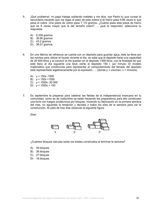 Evaluación diagnóstica del ingreso al bachillerato, ciclo escolar 2013 – 2014 – Guía de estudio 50
5. ¡Qué problema!, mi papá trabaja soldando metales y me dice: oye Pedro tu que cursas la
secundaria necesito que me digas el peso de esta solera si el hierro pesa 0.88 veces lo que
pesa el cobre. Una pieza de cobre pesa 7 1/5 gramos. ¿Cuánto pesa esta pieza de hierro
que es 6 veces mayor que la del tamaño cobre? … ¡qué le respondo!, selecciona tu
respuesta.
A) 6.338 gramos
B) 36.96 gramos
C) 43.2 gramos
D) 38.01 gramos
6. En una fábrica de refrescos se cuenta con un depósito para guardar agua, éste se llena por
las noches para utilizar el líquido durante el día, se sabe que el depósito tiene una capacidad
de 20 000 litros y al concluir el día quedan en el depósito 1500 litros, con la finalidad de que
esté lleno al día siguiente una llave vierte al depósito 150 l. por minuto. El modelo
matemático que construirías para representar el comportamiento del llenado del depósito
está representado algebraicamente por la expresión….. (donde y = volumen; x = minutos).
A) y = 150x -1500
B) y = 150x +1500
C) y = 1500x -20 000
D) y = 1500x + 150
7. Es septiembre te preparas para celebrar las fiestas de la independencia mexicana en tu
comunidad, como es de costumbre se están haciendo los preparativos para ello construyen
una torre con fuegos pirotécnicos por bloques, iniciando su fabricación en la primera semana
del mes, no aguantas la tentación y decides ir todos los días de la semana para ver la
construcción. Al cabo de tres días observas la siguiente figura:
Días:
¿Cuántos bloques calculas serán los totales construidos al terminar la semana?
A) 49 bloques
B) 36 bloques
C) 27 bloques
D) 18 bloques
 