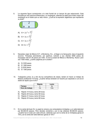 Evaluación diagnóstica del ingreso al bachillerato, ciclo escolar 2013 – 2014 – Guía de estudio 51
8. La siguiente figura corresponde a la vista frontal de un tanque de gas estacionario. Está
formada por dos semicircunferencias y un rectángulo, además se sabe que el lado mayor del
rectángulo es el doble que su lado menor. ¿Cuál es la expresión algebraica que representa
su área?
A) A =
B) A =
C) A =
D) A=
9. Necesitas viajar de México D.F. a Monterrey, N.L., al llegar a la Aeropuerto, lees el siguiente
anuncio: “Empresa aeronáutica, por apertura, cobrará a sus clientes $360 pesos de
impuestos más $1.30 pesos por milla”. Si de la ciudad de México a Monterrey, Nuevo León
son 1000 millas, ¿cuánto pagarías por tu boleto?
A) $ 2 630 pesos
B) $ 1 660 pesos
C) $ 2330 pesos
D) $ 1 360 pesos
10. Trabajando juntos, tú y otro de tus compañeros de clases, tardan en hacer un trabajo de
Modulo profesional 14 horas. ¿Cuánto tiempo tardarán en hacerlo por separado si uno es el
doble de rápido que el otro?
Rápido Lento
Tiempo x 2x
Hora de trabajo 1/x 1/2x
A) Rápido 14 horas y lento 28 horas
B) Rápido 28 horas y lento 56 horas
C) Rápido 21 horas y lento 42 horas
D) Rápido 33 horas y lento 66 horas
11. En la venta del buen fin, tu papá te compra una computadora minilaptop y un radio-televisor
por $5,000.00 (pesos). Pero decides venderlos y por la lap obtienes $5,560.00 (pesos).
¿Cuánto fue el costo por cada artículo, sabiendo que con la venta de la minilaptop ganas el
10% y en la venta del radio-televisor ganas el 15%?
2
xx
 