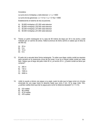 Evaluación diagnóstica del ingreso al bachillerato, ciclo escolar 2013 – 2014 – Guía de estudio 52
Considera:
La suma de la minilaptop y radio-televisor: x + y = 5000
La suma de las ganancias: ( x + 0.1x) + ( y + 0.15y) = 5560
Estableciendo el sistema de dos ecuaciones.
A) $3,800 minilaptop y $1,200 radio-televisor
B) $2,600 minilaptop y $2,400 radio-televisor
C) $3,200 minilaptop y $1,800 radio-televisor
D) $4,000 minilaptop y $1,000 radio-televisor
12. Tienes un jardín rectangular en tu casa de 50 metros de largo por 34 m de ancho y está
rodeado por un camino de arena. Halla la anchura de dicho camino si sabes que el área es
de 540 m2.
A) 25 m
B) 3 m
C) 15 m
D) 9 m
13. El patio de tu escuela tiene forma rectangular. Te piden que digas cuánto cordel se requiere
para cercarlo en la ceremonia cívica de los lunes, si se va a colocar doble cordel por cada
lado. Sabes que el largo del patio mide 40 m y el ancho 25 m. ¿Cuánto cordel se tiene que
comprar?
A) 260 m
B) 130 m
C) 1000 m
D) 2000 m
14. Julián le ayuda a domar una yegua a su papá, quien le pide que la haga correr en círculos
amarrada de una soga hacia la derecha hasta que corra 3 km. Si la soga mide 10m,
¿cuántas vueltas tiene que dar la yegua para correr la distancia deseada? (π = 3.14).
A) 9.6 vueltas
B) 96 vueltas
C) 47.8 vueltas
D) 478 vueltas
 