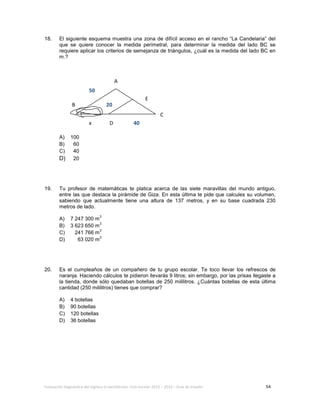 Evaluación diagnóstica del ingreso al bachillerato, ciclo escolar 2013 – 2014 – Guía de estudio 54
18. El siguiente esquema muestra una zona de difícil acceso en el rancho “La Candelaria” del
que se quiere conocer la medida perimetral, para determinar la medida del lado BC se
requiere aplicar los criterios de semejanza de triángulos, ¿cuál es la medida del lado BC en
m.?
A) 100
B) 60
C) 40
D) 20
19. Tu profesor de matemáticas te platica acerca de las siete maravillas del mundo antiguo,
entre las que destaca la pirámide de Giza. En esta última te pide que calcules su volumen,
sabiendo que actualmente tiene una altura de 137 metros, y en su base cuadrada 230
metros de lado.
A) 7 247 300 m
3
B) 3 623 650 m
3
C) 241 766 m
3
D) 63 020 m
3
20. Es el cumpleaños de un compañero de tu grupo escolar. Te toco llevar los refrescos de
naranja. Haciendo cálculos te pidieron llevarás 9 litros; sin embargo, por las prisas llegaste a
la tienda, donde sólo quedaban botellas de 250 mililitros. ¿Cuántas botellas de esta última
cantidad (250 mililitros) tienes que comprar?
A) 4 botellas
B) 90 botellas
C) 120 botellas
D) 36 botellas
A
E
C
D
B
50
40
20
x
 
