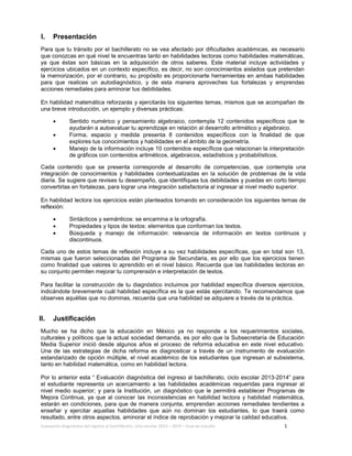 Evaluación diagnóstica del ingreso al bachillerato, ciclo escolar 2013 – 2014 – Guía de estudio 1
I. Presentación
Para que tu tránsito por el bachillerato no se vea afectado por dificultades académicas, es necesario
que conozcas en qué nivel te encuentras tanto en habilidades lectoras como habilidades matemáticas,
ya que éstas son básicas en la adquisición de otros saberes. Este material incluye actividades y
ejercicios ubicados en un contexto específico, es decir, no son conocimientos aislados que pretendan
la memorización, por el contrario, su propósito es proporcionarte herramientas en ambas habilidades
para que realices un autodiagnóstico, y de esta manera aproveches tus fortalezas y emprendas
acciones remediales para aminorar tus debilidades.
En habilidad matemática reforzarás y ejercitarás los siguientes temas, mismos que se acompañan de
una breve introducción, un ejemplo y diversas prácticas:
• Sentido numérico y pensamiento algebraico, contempla 12 contenidos específicos que te
ayudarán a autoevaluar tu aprendizaje en relación al desarrollo aritmético y algebraico.
• Forma, espacio y medida presenta 8 contenidos específicos con la finalidad de que
explores tus conocimientos y habilidades en el ámbito de la geometría.
• Manejo de la información incluye 10 contenidos específicos que relacionan la interpretación
de gráficos con contenidos aritméticos, algebraicos, estadísticos y probabilísticos.
Cada contenido que se presenta corresponde al desarrollo de competencias, que contempla una
integración de conocimientos y habilidades contextualizadas en la solución de problemas de la vida
diaria. Se sugiere que revises tu desempeño, que identifiques tus debilidades y puedas en corto tiempo
convertirlas en fortalezas, para lograr una integración satisfactoria al ingresar al nivel medio superior.
En habilidad lectora los ejercicios están planteados tomando en consideración los siguientes temas de
reflexión:
• Sintácticos y semánticos: se encamina a la ortografía.
• Propiedades y tipos de textos: elementos que conforman los textos.
• Búsqueda y manejo de información: relevancia de información en textos continuos y
discontinuos.
Cada uno de estos temas de reflexión incluye a su vez habilidades específicas, que en total son 13,
mismas que fueron seleccionadas del Programa de Secundaria, es por ello que los ejercicios tienen
como finalidad que valores lo aprendido en el nivel básico. Recuerda que las habilidades lectoras en
su conjunto permiten mejorar tu comprensión e interpretación de textos.
Para facilitar la construcción de tu diagnóstico incluimos por habilidad específica diversos ejercicios,
indicándote brevemente cuál habilidad específica es la que estás ejercitando. Te recomendamos que
observes aquéllas que no dominas, recuerda que una habilidad se adquiere a través de la práctica.
II. Justificación
Mucho se ha dicho que la educación en México ya no responde a los requerimientos sociales,
culturales y políticos que la actual sociedad demanda, es por ello que la Subsecretaría de Educación
Media Superior inició desde algunos años el proceso de reforma educativa en este nivel educativo.
Una de las estrategias de dicha reforma es diagnosticar a través de un instrumento de evaluación
estandarizado de opción múltiple, el nivel académico de los estudiantes que ingresan al subsistema,
tanto en habilidad matemática, como en habilidad lectora.
Por lo anterior esta “ Evaluación diagnóstica del ingreso al bachillerato, ciclo escolar 2013-2014” para
el estudiante representa un acercamiento a las habilidades académicas requeridas para ingresar al
nivel medio superior; y para la Institución, un diagnóstico que le permitirá establecer Programas de
Mejora Continua, ya que al conocer las inconsistencias en habilidad lectora y habilidad matemática,
estarán en condiciones, para que de manera conjunta, emprendan acciones remediales tendientes a
enseñar y ejercitar aquellas habilidades que aún no dominan los estudiantes, lo que traerá como
resultado, entre otros aspectos, aminorar el índice de reprobación y mejorar la calidad educativa.
 