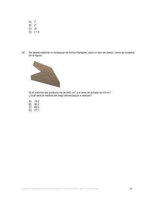 Evaluación diagnóstica del ingreso al bachillerato, ciclo escolar 2013 – 2014 – Guía de estudio 59
A) t
2
B) 2
t
C) 2t
D) t + 2
32. Se desea elaborar un empaque de forma triangular, para un tipo de queso, como se muestra
en la figura:
Si el volumen del producto es de 645 cm
3
y el área de la base es 43 cm
2
.
¿Cuál será la medida del largo del empaque a realizar?
A) 15.0
B) 60.2
C) 66.0
D) 27.7
 