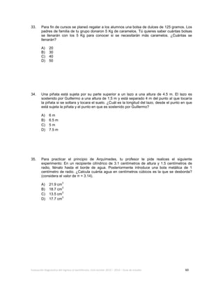 Evaluación diagnóstica del ingreso al bachillerato, ciclo escolar 2013 – 2014 – Guía de estudio 60
33. Para fin de cursos se planeó regalar a los alumnos una bolsa de dulces de 125 gramos. Los
padres de familia de tu grupo donaron 5 Kg de caramelos. Tú quieres saber cuántas bolsas
se llenarán con los 5 Kg para conocer si se necesitarán más caramelos. ¿Cuántas se
llenarán?
A) 20
B) 30
C) 40
D) 50
34. Una piñata está sujeta por su parte superior a un lazo a una altura de 4.5 m. El lazo es
sostenido por Guillermo a una altura de 1.5 m y está separado 4 m del punto al que tocaría
la piñata si se soltara y tocara el suelo. ¿Cuál es la longitud del lazo, desde el punto en que
está sujeta la piñata y el punto en que es sostenido por Guillermo?
A) 6 m
B) 6.5 m
C) 5 m
D) 7.5 m
35. Para practicar el principio de Arquímedes, tu profesor te pide realices el siguiente
experimento: En un recipiente cilíndrico de 3.1 centímetros de altura y 1.5 centímetros de
radio, llénalo hasta el borde de agua. Posteriormente introduce una bola metálica de 1
centímetro de radio. ¿Calcula cuánta agua en centímetros cúbicos es la que se desborda?
(considera el valor de π = 3.14).
A) 21.9 cm
3
B) 18.7 cm
3
C) 13.5 cm
3
D) 17.7 cm
3
 