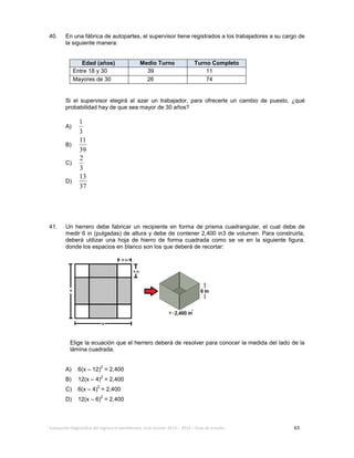 Evaluación diagnóstica del ingreso al bachillerato, ciclo escolar 2013 – 2014 – Guía de estudio 63
40. En una fábrica de autopartes, el supervisor tiene registrados a los trabajadores a su cargo de
la siguiente manera:
Edad (años) Medio Turno Turno Completo
Entre 18 y 30 39 11
Mayores de 30 26 74
Si el supervisor elegirá al azar un trabajador, para ofrecerle un cambio de puesto, ¿qué
probabilidad hay de que sea mayor de 30 años?
A)
3
1
B)
39
11
C)
3
2
D)
37
13
41. Un herrero debe fabricar un recipiente en forma de prisma cuadrangular, el cual debe de
medir 6 in (pulgadas) de altura y debe de contener 2,400 in3 de volumen. Para construirla,
deberá utilizar una hoja de hierro de forma cuadrada como se ve en la siguiente figura,
donde los espacios en blanco son los que deberá de recortar:
Elige la ecuación que el herrero deberá de resolver para conocer la medida del lado de la
lámina cuadrada.
A) 6(x – 12)
2
= 2,400
B) 12(x – 4)
2
= 2,400
C) 6(x – 4)
2
= 2,400
D) 12(x – 6)
2
= 2,400
 