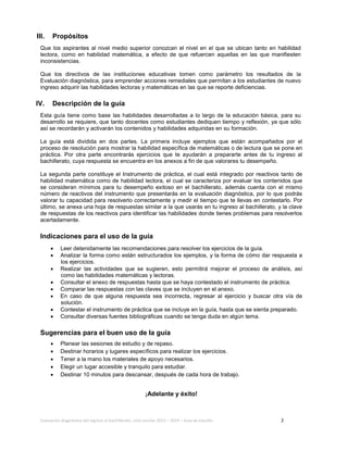 Evaluación diagnóstica del ingreso al bachillerato, ciclo escolar 2013 – 2014 – Guía de estudio 2
III. Propósitos
Que los aspirantes al nivel medio superior conozcan el nivel en el que se ubican tanto en habilidad
lectora, como en habilidad matemática, a efecto de que refuercen aquellas en las que manifiesten
inconsistencias.
Que los directivos de las instituciones educativas tomen como parámetro los resultados de la
Evaluación diagnóstica, para emprender acciones remediales que permitan a los estudiantes de nuevo
ingreso adquirir las habilidades lectoras y matemáticas en las que se reporte deficiencias.
IV. Descripción de la guía
Esta guía tiene como base las habilidades desarrolladas a lo largo de la educación básica, para su
desarrollo se requiere, que tanto docentes como estudiantes dediquen tiempo y reflexión, ya que sólo
así se recordarán y activarán los contenidos y habilidades adquiridas en su formación.
La guía está dividida en dos partes. La primera incluye ejemplos que están acompañados por el
proceso de resolución para mostrar la habilidad específica de matemáticas o de lectura que se pone en
práctica. Por otra parte encontrarás ejercicios que te ayudarán a prepararte antes de tu ingreso al
bachillerato, cuya respuesta se encuentra en los anexos a fin de que valorares tu desempeño.
La segunda parte constituye el Instrumento de práctica, el cual está integrado por reactivos tanto de
habilidad matemática como de habilidad lectora, el cual se caracteriza por evaluar los contenidos que
se consideran mínimos para tu desempeño exitoso en el bachillerato, además cuenta con el mismo
número de reactivos del instrumento que presentarás en la evaluación diagnóstica, por lo que podrás
valorar tu capacidad para resolverlo correctamente y medir el tiempo que te llevas en contestarlo. Por
último, se anexa una hoja de respuestas similar a la que usarás en tu ingreso al bachillerato, y la clave
de respuestas de los reactivos para identificar las habilidades donde tienes problemas para resolverlos
acertadamente.
Indicaciones para el uso de la guía
• Leer detenidamente las recomendaciones para resolver los ejercicios de la guía.
• Analizar la forma como están estructurados los ejemplos, y la forma de cómo dar respuesta a
los ejercicios.
• Realizar las actividades que se sugieren, esto permitirá mejorar el proceso de análisis, así
como las habilidades matemáticas y lectoras.
• Consultar el anexo de respuestas hasta que se haya contestado el instrumento de práctica.
• Comparar las respuestas con las claves que se incluyen en el anexo.
• En caso de que alguna respuesta sea incorrecta, regresar al ejercicio y buscar otra vía de
solución.
• Contestar el instrumento de práctica que se incluye en la guía, hasta que se sienta preparado.
• Consultar diversas fuentes bibliográficas cuando se tenga duda en algún tema.
Sugerencias para el buen uso de la guía
• Planear las sesiones de estudio y de repaso.
• Destinar horarios y lugares específicos para realizar los ejercicios.
• Tener a la mano los materiales de apoyo necesarios.
• Elegir un lugar accesible y tranquilo para estudiar.
• Destinar 10 minutos para descansar, después de cada hora de trabajo.
¡Adelante y éxito!
 