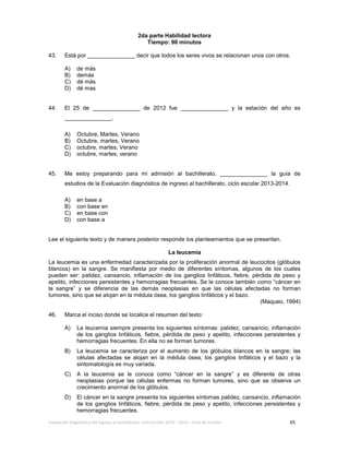 Evaluación diagnóstica del ingreso al bachillerato, ciclo escolar 2013 – 2014 – Guía de estudio 65
2da parte Habilidad lectora
Tiempo: 90 minutos
43. Está por _______________ decir que todos los seres vivos se relacionan unos con otros.
A) de más
B) demás
C) dé más
D) dé mas
44. El 25 de _______________ de 2012 fue _______________ y la estación del año es
_______________.
A) Octubre, Martes, Verano
B) Octubre, martes, Verano
C) octubre, martes, Verano
D) octubre, martes, verano
45. Me estoy preparando para mi admisión al bachillerato, _______________ la guía de
estudios de la Evaluación diagnóstica de ingreso al bachillerato, ciclo escolar 2013-2014.
A) en base a
B) con base en
C) en base con
D) con base a
Lee el siguiente texto y de manera posterior responde los planteamientos que se presentan.
La leucemia
La leucemia es una enfermedad caracterizada por la proliferación anormal de leucocitos (glóbulos
blancos) en la sangre. Se manifiesta por medio de diferentes síntomas, algunos de los cuales
pueden ser: palidez, cansancio, inflamación de los ganglios linfáticos, fiebre, pérdida de peso y
apetito, infecciones persistentes y hemorragias frecuentes. Se le conoce también como “cáncer en
la sangre” y se diferencia de las demás neoplasias en que las células afectadas no forman
tumores, sino que se alojan en la médula ósea, los ganglios linfáticos y el bazo.
(Maqueo, 1994)
46. Marca el inciso donde se localice el resumen del texto:
A) La leucemia siempre presenta los siguientes síntomas: palidez, cansancio, inflamación
de los ganglios linfáticos, fiebre, pérdida de peso y apetito, infecciones persistentes y
hemorragias frecuentes. En ella no se forman tumores.
B) La leucemia se caracteriza por el aumento de los glóbulos blancos en la sangre; las
células afectadas se alojan en la médula ósea, los ganglios linfáticos y el bazo y la
sintomatología es muy variada.
C) A la leucemia se le conoce como “cáncer en la sangre” y es diferente de otras
neoplasias porque las células enfermas no forman tumores, sino que se observa un
crecimiento anormal de los glóbulos.
D) El cáncer en la sangre presenta los siguientes síntomas palidez, cansancio, inflamación
de los ganglios linfáticos, fiebre, pérdida de peso y apetito, infecciones persistentes y
hemorragias frecuentes.
 