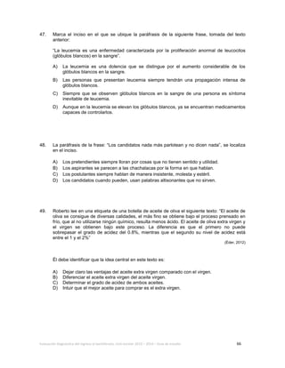 Evaluación diagnóstica del ingreso al bachillerato, ciclo escolar 2013 – 2014 – Guía de estudio 66
47. Marca el inciso en el que se ubique la paráfrasis de la siguiente frase, tomada del texto
anterior:
“La leucemia es una enfermedad caracterizada por la proliferación anormal de leucocitos
(glóbulos blancos) en la sangre”.
A) La leucemia es una dolencia que se distingue por el aumento considerable de los
glóbulos blancos en la sangre.
B) Las personas que presentan leucemia siempre tendrán una propagación intensa de
glóbulos blancos.
C) Siempre que se observen glóbulos blancos en la sangre de una persona es síntoma
inevitable de leucemia.
D) Aunque en la leucemia se elevan los glóbulos blancos, ya se encuentran medicamentos
capaces de controlarlos.
48. La paráfrasis de la frase: “Los candidatos nada más parlotean y no dicen nada”, se localiza
en el inciso.
A) Los pretendientes siempre lloran por cosas que no tienen sentido y utilidad.
B) Los aspirantes se parecen a las chachalacas por la forma en que hablan.
C) Los postulantes siempre hablan de manera insistente, molesta y estéril.
D) Los candidatos cuando pueden, usan palabras altisonantes que no sirven.
49. Roberto lee en una etiqueta de una botella de aceite de oliva el siguiente texto: “El aceite de
oliva se consigue de diversas calidades, el más fino se obtiene bajo el proceso prensado en
frío, que al no utilizarse ningún químico, resulta menos ácido. El aceite de oliva extra virgen y
el virgen se obtienen bajo este proceso. La diferencia es que el primero no puede
sobrepasar el grado de acidez del 0.8%, mientras que el segundo su nivel de acidez está
entre el 1 y el 2%”
(Éder, 2012)
Él debe identificar que la idea central en este texto es:
A) Dejar claro las ventajas del aceite extra virgen comparado con el virgen.
B) Diferenciar el aceite extra virgen del aceite virgen.
C) Determinar el grado de acidez de ambos aceites.
D) Intuir que el mejor aceite para comprar es el extra virgen.
 