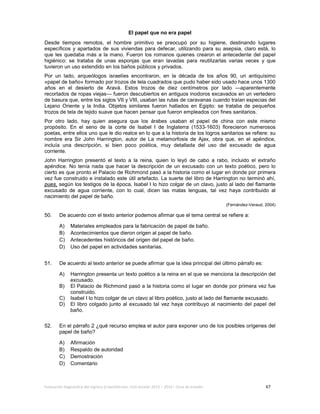 Evaluación diagnóstica del ingreso al bachillerato, ciclo escolar 2013 – 2014 – Guía de estudio 67
El papel que no era papel
Desde tiempos remotos, el hombre primitivo se preocupó por su higiene, destinando lugares
especíﬁcos y apartados de sus viviendas para defecar, utilizando para su asepsia, claro está, lo
que les quedaba más a la mano. Fueron los romanos quienes crearon el antecedente del papel
higiénico: se trataba de unas esponjas que eran lavadas para reutilizarlas varias veces y que
tuvieron un uso extendido en los baños públicos y privados.
Por un lado, arqueólogos israelíes encontraron, en la década de los años 90, un antiquísimo
«papel de baño» formado por trozos de tela cuadrados que pudo haber sido usado hace unos 1300
años en el desierto de Aravá. Estos trozos de diez centímetros por lado —aparentemente
recortados de ropas viejas— fueron descubiertos en antiguos inodoros excavados en un vertedero
de basura que, entre los siglos VII y VIII, usaban las rutas de caravanas cuando traían especias del
Lejano Oriente y la India. Objetos similares fueron hallados en Egipto: se trataba de pequeños
trozos de tela de tejido suave que hacen pensar que fueron empleados con fines sanitarios.
Por otro lado, hay quien asegura que los árabes usaban el papel de china con este mismo
propósito. En el seno de la corte de Isabel I de Inglaterra (1533-1603) florecieron numerosos
poetas, entre ellos uno que le dio realce en lo que a la historia de los logros sanitarios se refiere: su
nombre era Sir John Harrington, autor de La metamorfosis de Ajax, obra que, en el apéndice,
incluía una descripción, si bien poco poética, muy detallada del uso del excusado de agua
corriente.
John Harrington presentó el texto a la reina, quien lo leyó de cabo a rabo, incluido el extraño
apéndice. No tenía nada que hacer la descripción de un excusado con un texto poético, pero lo
cierto es que pronto el Palacio de Richmond pasó a la historia como el lugar en donde por primera
vez fue construido e instalado este útil artefacto. La suerte del libro de Harrington no terminó ahí,
pues, según los testigos de la época, Isabel I lo hizo colgar de un clavo, justo al lado del ﬂamante
excusado de agua corriente, con lo cual, dicen las malas lenguas, tal vez haya contribuido al
nacimiento del papel de baño.
(Fernández-Veraud, 2004)
50. De acuerdo con el texto anterior podemos afirmar que el tema central se refiere a:
A) Materiales empleados para la fabricación de papel de baño.
B) Acontecimientos que dieron origen al papel de baño.
C) Antecedentes históricos del origen del papel de baño.
D) Uso del papel en actividades sanitarias.
51. De acuerdo al texto anterior se puede afirmar que la idea principal del último párrafo es:
A) Harrington presenta un texto poético a la reina en el que se menciona la descripción del
excusado.
B) El Palacio de Richmond pasó a la historia como el lugar en donde por primera vez fue
construido.
C) Isabel I lo hizo colgar de un clavo al libro poético, justo al lado del ﬂamante excusado.
D) El libro colgado junto al excusado tal vez haya contribuyo al nacimiento del papel del
baño.
52. En el párrafo 2 ¿qué recurso emplea el autor para exponer uno de los posibles orígenes del
papel de baño?
A) Afirmación
B) Respaldo de autoridad
C) Demostración
D) Comentario
 